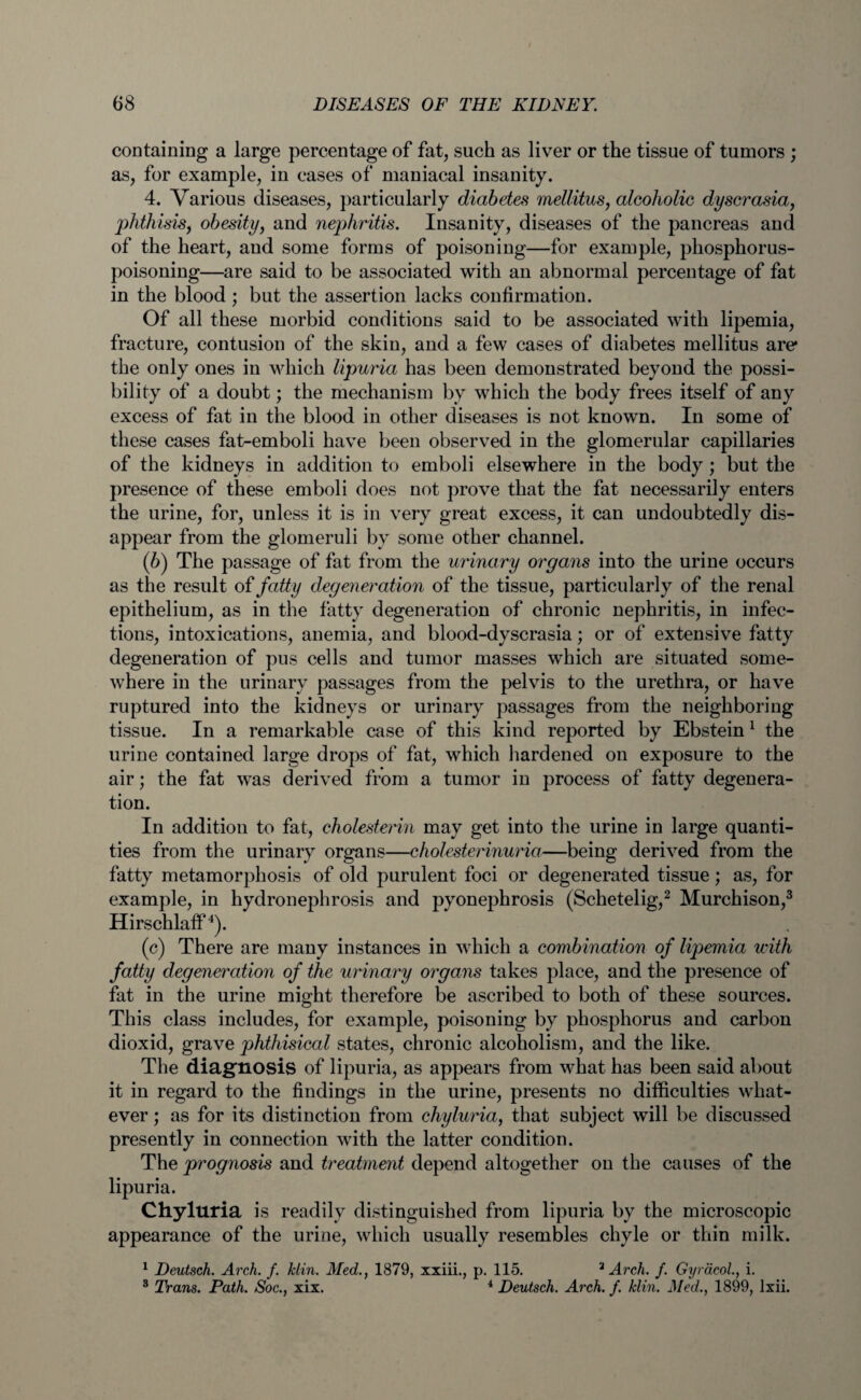 containing a large percentage of fat, such as liver or the tissue of tumors ; as, for example, in cases of maniacal insanity. 4. Various diseases, particularly diabetes mellitus, alcoholic dyscrasia, phthisis, obesity, and nephritis. Insanity, diseases of the pancreas and of the heart, and some forms of poisoning—for example, phosphorus¬ poisoning—are said to be associated with an abnormal percentage of fat in the blood ; but the assertion lacks confirmation. Of all these morbid conditions said to be associated with lipemia, fracture, contusion of the skin, and a few cases of diabetes mellitus are* the only ones in which lipuria has been demonstrated beyond the possi¬ bility of a doubt; the mechanism by which the body frees itself of any excess of fat in the blood in other diseases is not known. In some of these cases fat-emboli have been observed in the glomerular capillaries of the kidneys in addition to emboli elsewhere in the body ; but the presence of these emboli does not prove that the fat necessarily enters the urine, for, unless it is in very great excess, it can undoubtedly dis¬ appear from the glomeruli by some other channel. (6) The passage of fat from the urinary organs into the urine occurs as the result of fatty degeneration of the tissue, particularly of the renal epithelium, as in the fatty degeneration of chronic nephritis, in infec¬ tions, intoxications, anemia, and blood-dyscrasia; or of extensive fatty degeneration of pus cells and tumor masses which are situated some¬ where in the urinary passages from the pelvis to the urethra, or have ruptured into the kidneys or urinary passages from the neighboring tissue. In a remarkable case of this kind reported by Ebstein1 the urine contained large drops of fat, which hardened on exposure to the air; the fat was derived from a tumor in process of fatty degenera¬ tion. In addition to fat, cholesterin may get into the urine in large quanti¬ ties from the urinary organs—cholesterinuria—being derived from the fatty metamorphosis of old purulent foci or degenerated tissue; as, for example, in hydronephrosis and pyonephrosis (Schetelig,2 Murchison,3 Hirschlaff4). (c) There are many instances in which a combination of lipemia with fatty degeneration of the urinary organs takes place, and the presence of fat in the urine might therefore be ascribed to both of these sources. This class includes, for example, poisoning by phosphorus and carbon dioxid, grave phthisical states, chronic alcoholism, and the like. The diagnosis of lipuria, as appears from what has been said about it in regard to the findings in the urine, presents no difficulties what¬ ever ; as for its distinction from chyluria, that subject will be discussed presently in connection with the latter condition. The prognosis and treatment depend altogether on the causes of the lipuria. Chyluria is readily distinguished from lipuria by the microscopic appearance of the urine, which usually resembles chyle or thin milk. 1 Deutsch. Arch. f. klin. Med., 1879, xxiii., p. 115. 2 Arch. f. Gyracol., i. 3 Trans. Path. Soc., xix. 4 Deutsch. Arch. f. klin. Med., 1899, lxii.