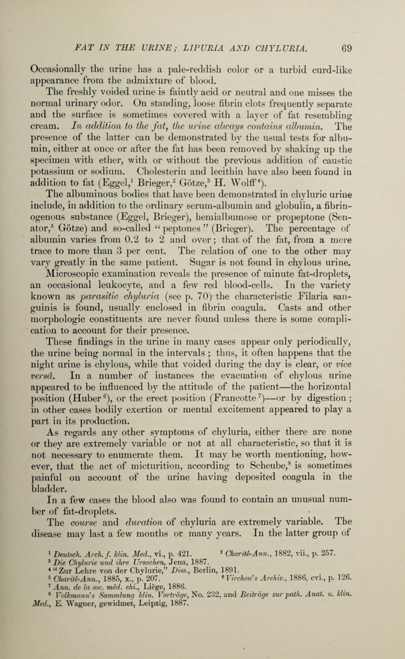 Occasionally the urine has a pale-reddish color or a turbid curd-like appearance from the admixture of blood. The freshly voided urine is faintly acid or neutral and one misses the normal urinary odor. On standing, loose fibrin clots frequently separate and the surface is sometimes covered with a laver of fat resembling _ * o cream. In addition to the fat, the urine always contains albumin. The presence of the latter can be demonstrated by the usual tests for albu¬ min, either at once or after the fat has been removed by shaking up the specimen with ether, with or without the previous addition of caustic potassium or sodium. Cholesterin and lecithin have also been found in addition to fat (Eggel,1 Brieger,2 Gotze,3 H. Wollf*). The albuminous bodies that have been demonstrated in chyluric urine include, in addition to the ordinary serum-albumin and globulin, a fibrin- ogenous substance (Eggel, Brieger), hemialbumose or propeptone (Sen¬ ator,5 Gotze) and so-called “ peptones ” (Brieger). The percentage of albumin varies from 0.2 to 2 and over; that of the fat, from a mere trace to more than 3 per cent. The relation of one to the other may vary greatly in the same patient. Sugar is not found in chylous urine. Microscopic examination reveals the presence of minute fat-droplets, an occasional leukocyte, and a few red blood-cells. In the variety known as parasitic ckyluria (see p. 70) the characteristic Filaria san¬ guinis is found, usually enclosed in fibrin coagula. Casts and other morphologic constituents are never found unless there is some compli¬ cation to account for their presence. These findings in the urine in many cases appear only periodically, the urine being normal in the intervals ; thus, it often happens that the night urine is chylous, while that voided during the day is clear, or vice versd. In a number of instances the evacuation of chylous urine appeared to be influenced by the attitude of the patient—the horizontal position (Huber6), or the erect position (Francotte7)—or by digestion ; in other cases bodily exertion or mental excitement appeared to play a part in its production. As regards any other symptoms of chyluria, either there are none or they are extremely variable or not at all characteristic, so that it is not necessary to enumerate them. It may be worth mentioning, how¬ ever, that the act of micturition, according to Scheube,8 is sometimes painful on account of the urine having deposited coagula in the bladder. In a few cases the blood also was found to contain an unusual num¬ ber of fat-droplets. The course and duration of chyluria are extremely variable. The disease may last a few months or many years. In the latter group of 1 Deutsch. Arch.f. Jclin. Med., vi., p. 421. 2 Char tie-Ann., 1882, yii., p. 257. 3 Die Chylurie und ihre Ursachen, Jena, 1887. 4 “ Zur Lehre von der Chylurie,” Diss., Berlin, 1891. 5 Charite-Ann., 1885, x., p. 207. 6 Virchow's Archiv., 1886, cvi., p. 126. 7 Ann. de la soc. med. chi., Liege, 1886. 8 Volkmann’s Sammlung klin. Vortnige, No. 232, and Beitrage zur path. Anat. u. klin. Med., E. Wagner, gewidmet, Leipzig, 1887.