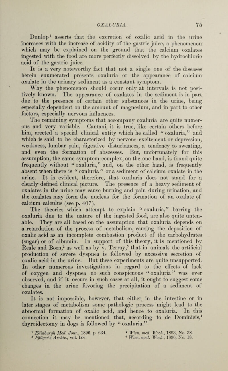 Dunlop1 asserts that the excretion of oxalic acid in the urine increases with the increase of acidity of the gastric juice, a phenomenon which may be explained on the ground that the calcium oxalates ingested with the food are more perfectly dissolved by the hydrochloric acid of the gastric juice. It is a very noteworthy fact that not a single one of the diseases herein enumerated presents oxaluria or the appearance of calcium oxalate in the urinary sediment as a constant symptom. Why the phenomenon should occur only at intervals is not posi¬ tively known. The appearance of oxalates in the sediment is in part due to the presence of certain other substances in the urine, being especially dependent on the amount of magnesium, and in part to other factors, especially nervous influences. The remaining symptoms that accompany oxaluria are quite numer¬ ous and very variable. Cantani, it is true, like certain others before him, erected a special clinical entity which he called “ oxaluria,” and which is said to be characterized by nervous excitement or depression, weakness, lumbar pain, digestive disturbances, a tendency to sweating, and even the formation of abscesses. But, unfortunately for this assumption, the same symptom-complex, on the one hand, is found quite frequently without “ oxaluria,” and, on the other hand, is frequently absent when there is “ oxaluria ” or a sediment of calcium oxalate in the urine. It is evident, therefore, that oxaluria does not stand for a clearly defined clinical picture. The presence of a heavy sediment of oxalates in the urine may cause burning and pain during urination, and the oxalates may form the nucleus for the formation of an oxalate of calcium calculus (see p. 407). The theories which attempt to explain “ oxaluria,” barring the oxaluria due to the nature of the ingested food, are also quite unten¬ able. They are all based on the assumption that oxaluria depends on a retardation of the process of metabolism, causing the deposition of oxalic acid as an incomplete combustion product of the carbohydrates (sugar) or of albumin. In support of this theory, it is mentioned by Beale and Boen,2 as well as by v. Terray,3 that in animals the artificial production of severe dyspnea is followed by excessive secretion of oxalic acid in the urine. But these experiments are quite unsupported. In other numerous investigations in regard to the effects of lack of oxygen and dyspnea no such conspicuous “ oxaluria ” was ever observed, and if it occurs in such cases at all, it ought to suggest some changes in the urine favoring the precipitation of a sediment of oxalates. It is not impossible, however, that either in the intestine or in later stages of metabolism some pathologic process might lead to the abnormal formation of oxalic acid, and hence to oxaluria. In this connection it may be mentioned that, according to de Dominicis,4 thyroidectomy in dogs is followed by u oxaluria.” 1 Edinburgh Med. Jour., 1896, p. 634. 2 Wien. med. Woch., 1893, No. 38. 3 Pfliiger’s Archiv., vol. lxv. 4 Wien. med. Woch., 1896, No. 18.