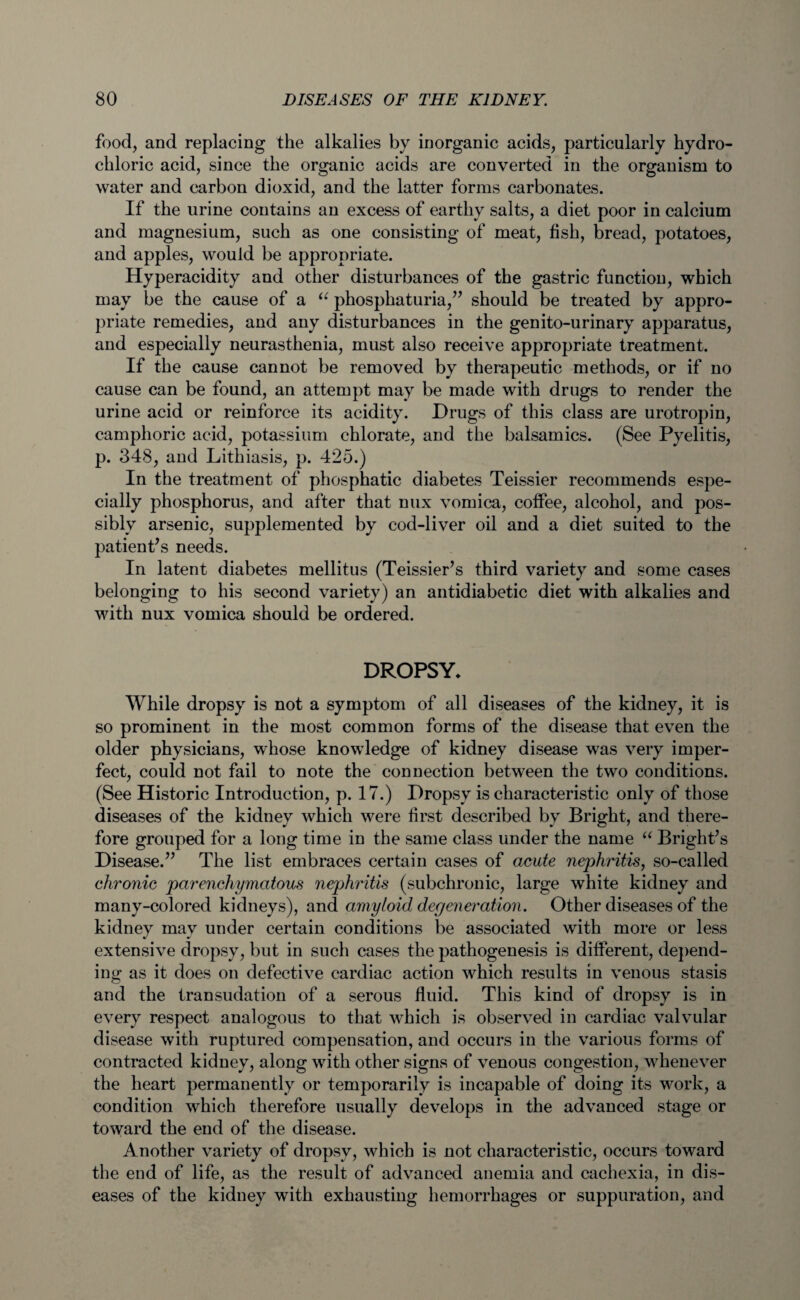 food, and replacing the alkalies by inorganic acids, particularly hydro¬ chloric acid, since the organic acids are converted in the organism to water and carbon dioxid, and the latter forms carbonates. If the urine contains an excess of earthy salts, a diet poor in calcium and magnesium, such as one consisting of meat, fish, bread, potatoes, and apples, would be appropriate. Hyperacidity and other disturbances of the gastric function, which may be the cause of a “ phosphaturia,” should be treated by appro¬ priate remedies, and any disturbances in the genito-urinary apparatus, and especially neurasthenia, must also receive appropriate treatment. If the cause cannot be removed by therapeutic methods, or if no cause can be found, an attempt may be made with drugs to render the urine acid or reinforce its acidity. Drugs of this class are urotropin, camphoric acid, potassium chlorate, and the balsamics. (See Pyelitis, p. 348, and Lithiasis, p. 425.) In the treatment of phosphatic diabetes Teissier recommends espe¬ cially phosphorus, and after that mix vomica, coffee, alcohol, and pos¬ sibly arsenic, supplemented by cod-liver oil and a diet suited to the patient’s needs. In latent diabetes mellitus (Teissier’s third variety and some cases belonging to his second variety) an antidiabetic diet with alkalies and with nux vomica should be ordered. DROPSY, While dropsy is not a symptom of all diseases of the kidney, it is so prominent in the most common forms of the disease that even the older physicians, whose knowledge of kidney disease was very imper¬ fect, could not fail to note the connection between the two conditions. (See Historic Introduction, p. 17.) Dropsy is characteristic only of those diseases of the kidney which were first described by Bright, and there¬ fore grouped for a long time in the same class under the name “ Bright’s Disease.” The list embraces certain cases of acute nephritis, so-called chronic parenchymatous nephritis (subchronic, large white kidney and many-colored kidneys), and amyloid degeneration. Other diseases of the kidney may under certain conditions be associated with more or less extensive dropsy, but in such cases the pathogenesis is different, depend¬ ing as it does on defective cardiac action which results in venous stasis and the transudation of a serous fluid. This kind of dropsy is in every respect analogous to that which is observed in cardiac valvular disease with ruptured compensation, and occurs in the various forms of contracted kidney, along with other signs of venous congestion, whenever the heart permanently or temporarily is incapable of doing its work, a condition which therefore usually develops in the advanced stage or toward the end of the disease. Another variety of dropsy, which is not characteristic, occurs toward the end of life, as the result of advanced anemia and cachexia, in dis¬ eases of the kidney with exhausting hemorrhages or suppuration, and