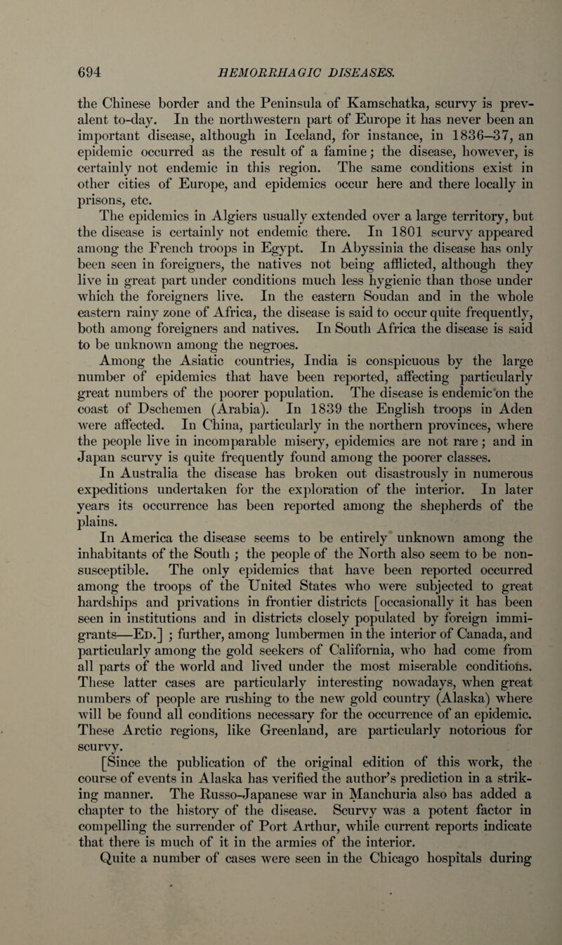 the Chinese border and the Peninsula of Kamschatka, scurvy is prev¬ alent to-day. In the northwestern part of Europe it has never been an important disease, although in Iceland, for instance, in 1836—37, an epidemic occurred as the result of a famine; the disease, however, is certainly not endemic in this region. The same conditions exist in other cities of Europe, and epidemics occur here and there locally in prisons, etc. The epidemics in Algiers usually extended over a large territory, but the disease is certainly not endemic there. In 1801 scurvy appeared among the French troops in Egypt. In Abyssinia the disease has only been seen in foreigners, the natives not being afflicted, although they live in great part under conditions much less hygienic than those under which the foreigners live. In the eastern Soudan and in the whole eastern rainy zone of Africa, the disease is said to occur quite frequently, both among foreigners and natives. In South Africa the disease is said to be unknown among the negroes. Among the Asiatic countries, India is conspicuous by the large number of epidemics that have been reported, affecting particularly great numbers of the poorer population. The disease is endemic on the coast of Dschemen (Arabia). In 1839 the English troops in Aden were affected. In China, particularly in the northern provinces, where the people live in incomparable misery, epidemics are not rare; and in Japan scurvy is quite frequently found among the poorer classes. In Australia the disease has broken out disastrously in numerous expeditions undertaken for the exploration of the interior. In later years its occurrence has been reported among the shepherds of the plains. In America the disease seems to be entirely unknown among the inhabitants of the South ; the people of the North also seem to be non- susceptible. The only epidemics that have been reported occurred among the troops of the United States who were subjected to great hardships and privations in frontier districts [occasionally it has been seen in institutions and in districts closely populated by foreign immi¬ grants—Ed.] ; further, among lumbermen in the interior of Canada, and particularly among the gold seekers of California, who had come from all parts of the world and lived under the most miserable conditions. These latter cases are particularly interesting nowadays, when great numbers of people are rushing to the new gold country (Alaska) where will be found all conditions necessary for the occurrence of an epidemic. These Arctic regions, like Greenland, are particularly notorious for scurvy. [Since the publication of the original edition of this work, the course of events in Alaska has verified the author’s prediction in a strik¬ ing manner. The Russo-Japanese war in Manchuria also has added a chapter to the history of the disease. Scurvy was a potent factor in compelling the surrender of Port Arthur, while current reports indicate that there is much of it in the armies of the interior. Quite a number of cases were seen in the Chicago hospitals during