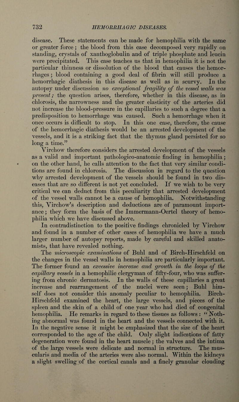 disease. These statements can be made for hemophilia with the same or greater force; the blood from this case decomposed very rapidly on standing, crystals of xanthoglobulin and of triple phosphate and leucin were precipitated. This case teaches us that in hemophilia it is not the particular thinness or dissolution of the blood that causes the hemor¬ rhages ; blood containing a good deal of fibrin will still produce a hemorrhagic diathesis in this disease as well as in scurvy. In the autopsy under discussion no exceptional fragility of the vessel walls was present; the question arises, therefore, whether in this disease, as in chlorosis, the narrowness and the greater elasticity of the arteries did not increase the blood-pressure in the capillaries to such a degree that a predisposition to hemorrhage was caused. Such a hemorrhage when it once occurs is difficult to stop. In this one case, therefore, the cause of the hemorrhagic diathesis would be an arrested development of the vessels, and it is a striking fact that the thymus gland persisted for so long a time.” Virchow therefore considers the arrested development of the vessels as a valid and important pathologico-anatomic finding in hemophilia; on the other hand, he calls attention to the fact that very similar condi¬ tions are found in chlorosis. The discussion in regard to the question why arrested development of the vessels should be found in two dis¬ eases that are so different is not yet concluded. If we wish to be very critical we can deduct from this peculiarity that arrested development of the vessel walls cannot be a cause of hemophilia. Notwithstanding this, Virchow’s description and deductions are of paramount import¬ ance ; they form the basis of the Immermann-Oertel theory of hemo¬ philia which we have discussed above. In contradistinction to the positive findings chronicled by Virchow and found in a number of other cases of hemophilia we have a much larger number of autopsy reports, made by careful and skilled anato¬ mists, that have revealed nothing. The microscopic examinations of Buhl and of Birch-Hirschfeld on the changes in the vessel walls in hemophilia are particularly important. The former found an excessive increase and growth in the loops of the capillary vessels in a hemophilic clergyman of fifty-four, who was suffer¬ ing from chronic dermatosis. In the walls of these capillaries a great increase and rearrangement of the nuclei were seen; Buhl him¬ self does not consider this anomaly peculiar to hemophilia. Birch- Hirschfeld examined the heart, the large vessels, and pieces of the spleen and the skin of a child of one year who had died of congenital hemophilia. He remarks in regard to these tissues as follows : “ Noth¬ ing abnormal was found in the heart and the vessels connected with it. In the negative sense it might be emphasized that the size of the heart corresponded to the age of the child. Only slight indications of fatty degeneration were found in the heart muscle; the valves and the intima of the large vessels were delicate and normal in structure. The mus- cularis and media of the arteries were also normal. Within the kidneys a slight swelling of the cortical canals and a finely granular clouding