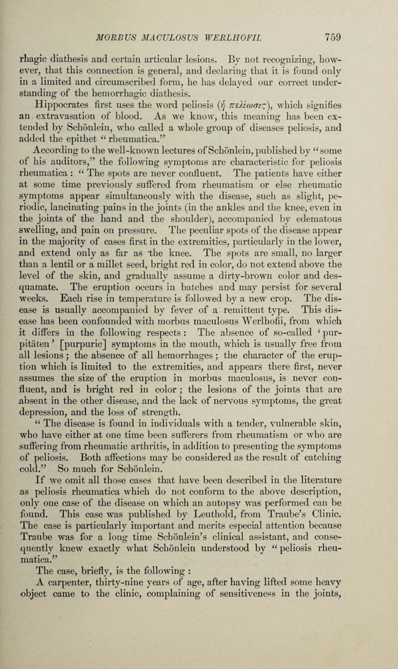 rhagic diathesis and certain articular lesions. By not recognizing, how¬ ever, that this connection is general, and declaring that it is found only in a limited and circumscribed form, he has delayed our correct under¬ standing of the hemorrhagic diathesis. Hippocrates first uses the word peliosis (fj TceXico(Jc~Y which signifies an extravasation of blood. As we know, this meaning has been ex¬ tended by Schonlein, who called a whole group of diseases peliosis, and added the epithet “ rheumatica.” According to the well-known lectures of Schonlein, published by “some of his auditors,” the following symptoms are characteristic for peliosis rheumatica : “ The spots are never confluent. The patients have either at some time previously suffered from rheumatism or else rheumatic symptoms appear simultaneously with the disease, such as slight, pe¬ riodic, lancinating pains in the joints (in the ankles and the knee, even in the joints of the hand and the shoulder), accompanied by edematous swelling, and pain on pressure. The peculiar spots of the disease appear in the majority of cases first in the extremities, particularly in the lower, and extend only as far as the knee. The spots are small, no larger than a lentil or a millet seed, bright red in color, do not extend above the level of the skin, and gradually assume a dirty-brown color and des¬ quamate. The eruption occurs in batches and may persist for several weeks. Each rise in temperature is followed by a new crop. The dis¬ ease is usually accompanied by fever of a remittent type. This dis¬ ease has been confounded with morbus maculosus Werlhofii, from which it differs in the following respects : The absence of so-called ‘ pur- pitaten ’ [purpuric] symptoms in the mouth, which is usually free from all lesions; the absence of all hemorrhages ; the character of the erup¬ tion which is limited to the extremities, and appears there first, never assumes the size of the eruption in morbus maculosus, is never con¬ fluent, and is bright red in color ; the lesions of the joints that are absent in the other disease, and the lack of nervous symptoms, the great depression, and the loss of strength. “ The disease is found in individuals with a tender, vulnerable skin, who have either at one time been sufferers from rheumatism or who are suffering from rheumatic arthritis, in addition to presenting the symptoms of peliosis. Both affections may be considered as the result of catching cold.” So much for Schonlein. If we omit all those cases that have been described in the literature as peliosis rheumatica which do not conform to the above description, only one case of the disease on which an autopsy was performed can be found. This case was published by Leuthold, from Traube’s Clinic. The case is particularly important and merits especial attention because Traube was for a long time Schonleiifs clinical assistant, and conse¬ quently knew exactly what Schonlein understood by “ peliosis rheu¬ matica.” The case, briefly, is the following : A carpenter, thirty-nine years of age, after having lifted some heavy object came to the clinic, complaining of sensitiveness in the joints,