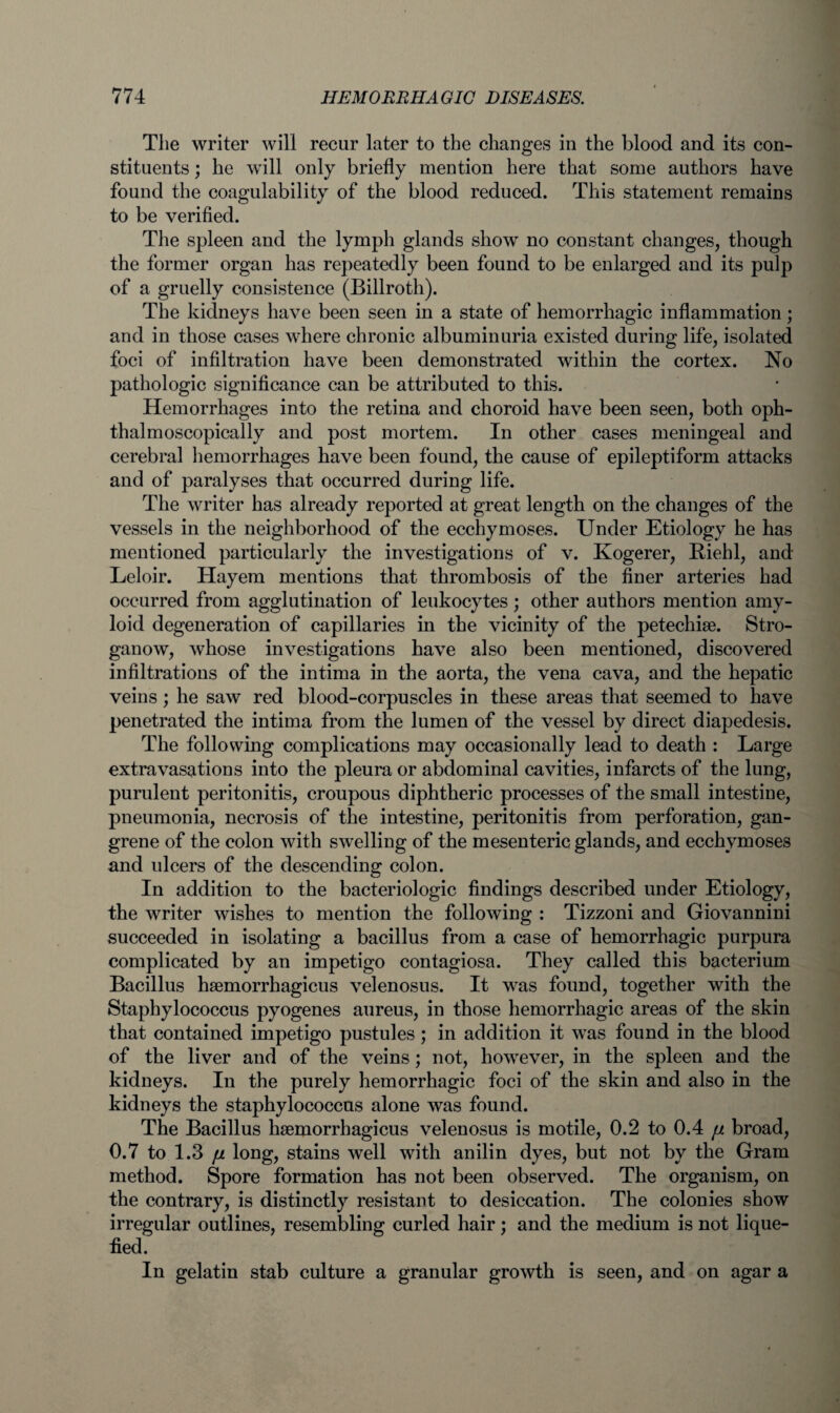 The writer will recur later to the changes in the blood and its con¬ stituents ; he will only briefly mention here that some authors have found the coagulability of the blood reduced. This statement remains to be verified. The spleen and the lymph glands show no constant changes, though the former organ has repeatedly been found to be enlarged and its pulp of a gruelly consistence (Billroth). The kidneys have been seen in a state of hemorrhagic inflammation; and in those cases where chronic albuminuria existed during life, isolated foci of infiltration have been demonstrated within the cortex. No pathologic significance can be attributed to this. Hemorrhages into the retina and choroid have been seen, both oph- thalmoscopically and post mortem. In other cases meningeal and cerebral hemorrhages have been found, the cause of epileptiform attacks and of paralyses that occurred during life. The writer has already reported at great length on the changes of the vessels in the neighborhood of the ecchymoses. Under Etiology he has mentioned particularly the investigations of v. Kogerer, Riehl, and Leloir. Hayem mentions that thrombosis of the finer arteries had occurred from agglutination of leukocytes; other authors mention amy¬ loid degeneration of capillaries in the vicinity of the petechise. Stro- ganow, whose investigations have also been mentioned, discovered infiltrations of the intima in the aorta, the vena cava, and the hepatic veins; he saw red blood-corpuscles in these areas that seemed to have penetrated the intima from the lumen of the vessel by direct diapedesis. The following complications may occasionally lead to death : Large extravasations into the pleura or abdominal cavities, infarcts of the lung, purulent peritonitis, croupous diphtheric processes of the small intestine, pneumonia, necrosis of the intestine, peritonitis from perforation, gan¬ grene of the colon with swelling of the mesenteric glands, and ecchymoses and idcers of the descending colon. In addition to the bacteriologic findings described under Etiology, the writer wishes to mention the following : Tizzoni and Giovannini succeeded in isolating a bacillus from a case of hemorrhagic purpura complicated by an impetigo contagiosa. They called this bacterium Bacillus hsemorrhagicus velenosus. It was found, together with the Staphylococcus pyogenes aureus, in those hemorrhagic areas of the skin that contained impetigo pustules; in addition it was found in the blood of the liver and of the veins; not, however, in the spleen and the kidneys. In the purely hemorrhagic foci of the skin and also in the kidneys the staphylococcus alone was found. The Bacillus hsemorrhagicus velenosus is motile, 0.2 to 0.4 fi broad, 0.7 to 1.3 // long, stains well with anilin dyes, but not by the Gram method. Spore formation has not been observed. The organism, on the contrary, is distinctly resistant to desiccation. The colonies show irregular outlines, resembling curled hair; and the medium is not lique¬ fied. In gelatin stab culture a granular growth is seen, and on agar a