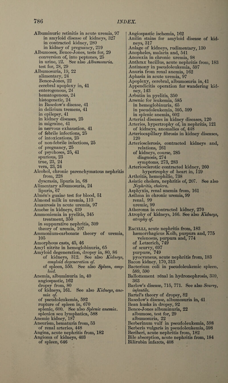 Albuminuric retinitis in acute uremia, 97 in amyloid disease of kidneys, 327 in contracted kidney, 280 in kidney of pregnancy, 219 Albumoses, Bence-Jones, tests for, 29 conversion of, into peptones, 25 in urine, 22. See also Albumosuria. test for, 28, 29 Albumosuria, 19, 22 alimentary, 24 Bence-Jones, 22 cerebral apoplexy in, 41 enterogenous, 24 hematogenous, 24 histogenetic, 24 in Basedow’s disease, 41 in delirium tremens, 41 in epilepsy, 41 in kidney diseases, 25 in migraine, 41 in nervous exhaustion, 41 of febrile infections, 25 of intoxications, 25 of non-febrile infections, 25 of pregnancy, 25 of psychoses, 25, 41 spurious, 23 true, 23, 24 vera, 23, 24 Alcohol, chronic parenchymatous nephritis from, 228 dyscrasia, lipuria in, 68 Alimentary albumosuria, 24 lipuria, 67 Almen’s guaiac test for blood, 51 Almond milk in uremia, 113 Amaurosis in acute uremia, 97 Amebfe in kidneys, 439 Ammoniemia in pyelitis, 345 treatment, 350 in suppurative nephritis, 309 theory of uremia, 107 Ammonium-carbonate theory of uremia, 105 Amorphous casts, 45, 46 Amyl nitrite in hemoglobinuria, 65 Amyloid degeneration, dropsy in, 80, 86 of kidneys, 312. See also Kidneys, amyloid degeneration of. of spleen, 550. See also Spleen, amy¬ loid. Anemia, albuminuria in, 40 angiospastic, 162 dropsy from, 80 of kidneys, 161. See also Kidneys, ane¬ mia of. of pseudoleukemia, 592 rupture of spleen in, 670 splenic, 600. See also Splenic anemia. splenica seu lymphatica, 588 Anemic kidney, 187 Aneurism, hematuria from, 53 of renal arteries, 448 Angina, acute nephritis from, 182 Angioma of kidneys, 403 of spleen, 646 Angiospastic ischemia, 162 Anilin stains for amyloid disease of kid¬ neys, 317 Anlage of kidneys, rudimentary, 130 Anopheles, malaria and, 541 Anorexia in chronic uremia, 98 Anthrax bacillus, acute nephritis from, 183 Antimony in pseudoleukemia, 597 Anuria from renal anemia, 162 Aphasia in acute uremia, 97 Apoplexy, cerebral, albumosuria in, 41 Appendicitis operation for wandering kid¬ ney, 143 Arbutin in pyelitis, 350 Arsenic for leukemia, 585 in hemoglobinuria, 65 in pseudoleukemia, 595, 599 in splenic anemia, 602 Arterial diseases in kidney diseases, 120 Arteries, hypertrophy of, in nephritis, 121 of kidneys, anomalies of, 448 Arteriocapillary fibrosis in kidney diseases, 120 Arteriosclerosis, contracted kidneys and, relations, 261 of kidneys, course, 285 diagnosis, 274 symptoms, 273, 283 Arteriosclerotic contracted kidney, 260 hypertrophy of heart in, 129 Arthritis, hemophilic, 738 Asiatic cholera, nephritis of, 207. See also Nephritis, cholera. Asphyxia, renal anemia from, 161 Asthma in chronic uremia, 99 renal, 99 uremic, 99 Atheroma in contracted kidney, 270 Atrophy of kidneys, 166. See also Kidneys, atrophy of. Bacilli, acute nephritis from, 183 hsemorrhagicus Kolb, purpura and, 775 velenosus, purpura and, 774 of Letzerich, 749 of scurvy, 697 purpurse, 749 pyocyaneus, acute nephritis from, 183 Bacon kidney, 170, 313 Bacterium coli in pseudoleukemic spleen, 589, 590 Ballottement renal in hydronephrosis, 359, 363 Barlow’s disease, 715, 771. See also Scurvy, infantile. Bartel’s theory of dropsy, 82 Basedow’s disease, albumosuria in, 41 Bean husks in dropsy, 92 Bence-Jones albuminuria, 22 albumose, test for, 29 albumosuria, 22 Berberinum vulf in pseudoleukemia, 598 Berberis vulgaris in pseudoleukemia, 598 Beriberi, acute nephritis from, 182 Bile absorption, acute nephritis from, 184 Bilirubin infarcts, 408