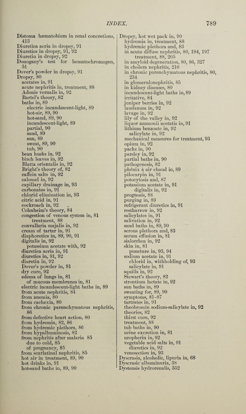 Distoma haematobium in renal concretions, 413 Diuretica acria in dropsy, 91 Diuretics in dropsy, 91, 92 Diuretin in dropsy, 92 Donogany’s test for hematochromogen, 51 Dover’s powder in dropsy, 91 Dropsy, 80 acetates in, 91 acute nephritis in, treatment, 88 Adonis vernalis in, 92 Bartel’s theory, 82 baths in, 89 electric incandescent-light, 89 hot-air, 89, 90 hot-sand, 89, 90 incandescent-light, 89 partial, 90 sand, 89 sun, 89 sweat, 89, 90 tub, 90 bean husks in, 92 birch leaves in, 92 Blatta orientalis in, 92 Bright’s theory of, 82 caffein salts in, 92 calomel in, 92 capillary drainage in, 93 carbonates in, 91 chlorid elimination in, 93 citric acid in, 91 cockroach in, 92 Cohnheim’s theory, 84 congestion of venous system in, 81 treatment, 88 convallaria majalis in, 92 cream of tartar in, 91 diaphoretics in, 89, 90, 91 digitalis in, 92 potassium acetate with, 92 diuretica acria in, 91 diuretics in, 91, 92 diuretin in, 92 Dover’s powder in, 91 dry cure, 92 edema of lungs in, 81 of mucous membranes in, 81 electric incandescent-light baths in, 89 from acute nephritis, 84 from anemia, 80 from cachexia, 80 from chronic parenchymatous nephritis, 86 from defective heart action, 80 from hydremia, 82, 86 from hydremic plethora, 86 from hypalbuminosis, 82 from nephritis after malaria 85 due to cold, 85 of pregnancy, 85 from scarlatinal nephritis, 85 hot air in treatment, 89, 90 hot drinks in, 91 hot-sand baths in, 89, 90 Dropsy, hot wet pack in, 90 hydremia in, treatment, 88 hydremic plethora and, 83 in acute diffuse nephritis, 80, 194, 197 treatment, 88, 205 in amyloid degeneration, 80, 86, 327 in cholera nephritis, 210 in chronic parenchymatous nephritis, 80, 234 in glomerulonephritis, 85 in kidney diseases, 80 incandescent-light baths in, 89 irritative, 84 juniper berries in, 92 laudanum in, 92 lavage in, 92 lily of the valley in, 92 liquor ammonii acetatis in, 91 lithium benzoate in, 92 salicylate in, 92 mechanical measures for treatment, 93 opium in, 92 packs in, 90 parsley in, 92 partial baths in, 90 pathogenesis, 82 phenix a air ehaud in, 89 pilocarpin in, 91 potocytosis and, 87 potassium acetate in, 91 digitalis in, 92 prognosis, 88 purging in, 89 refrigerant diuretics in, 91 restharrow in, 92 salicylates in, 91 salivation in, 92 sand baths in, 89, 90 serous plethora and, 83 serum effusion in, 81 sialorrhea in, 92 skin in, 81 puncture in, 93, 94 sodium acetate in, 91 chlorid in, withholding of, 93 salicylate in, 91 squills in, 92 Stewart’s theory, 82 strontium lactate in, 92 sun baths in, 89 sweating for, 89, 90 symptoms, 81-87 tartrates in, 91 theobromin sodium-salicylate in, 92 theories, 82 thirst cure, 92 treatment, 88 tub baths in, 90 urine excretion in, 81 uropherin in, 92 vegetable acid salts in, 91 diuretics in, 92 venesection in, 93 Dyscrasia, alcoholic, lipuria in, 68 Dyscrasic albuminuria, 38 Dystensis hydrorenalis, 352