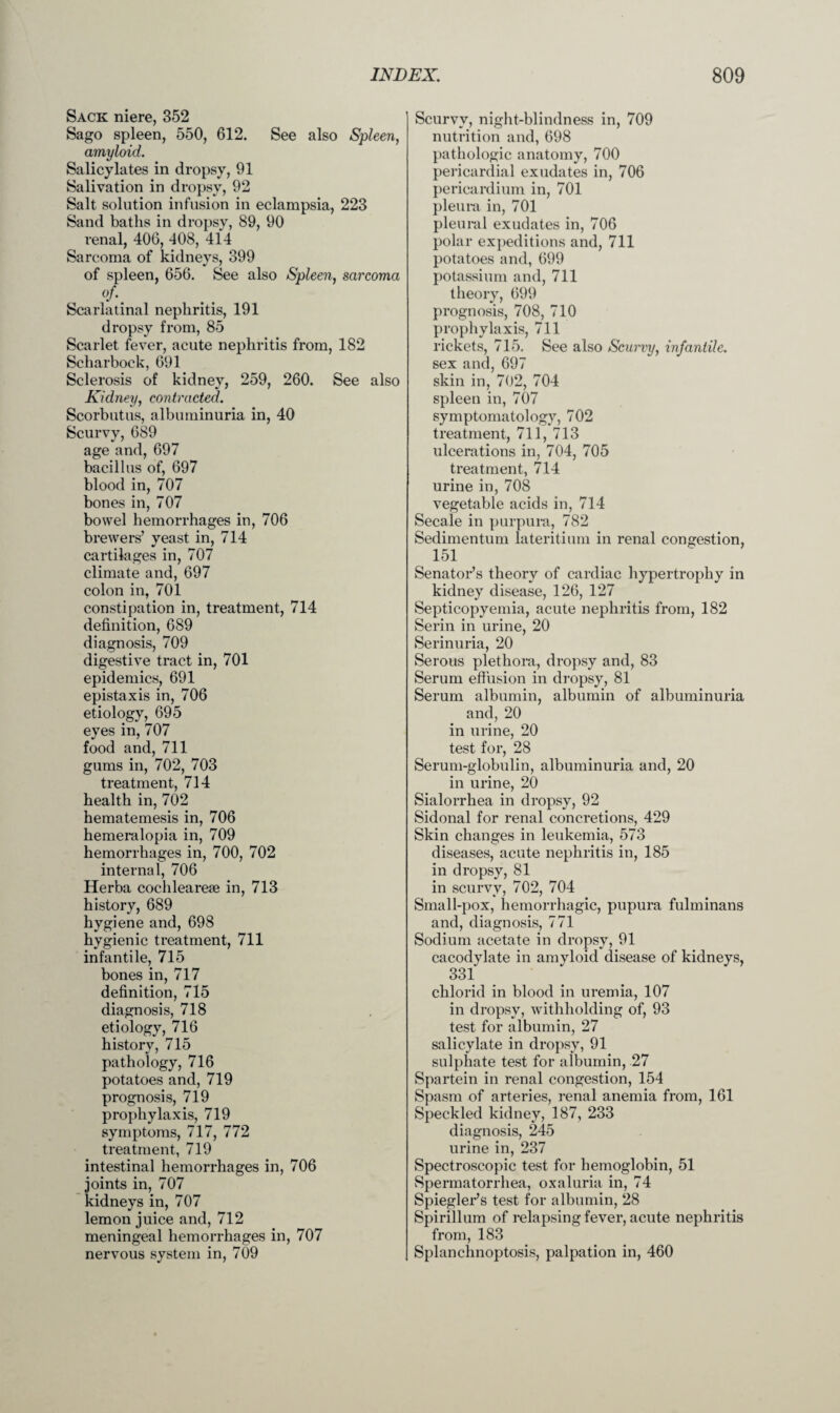 Sack niere, 352 Sago spleen, 550, 612. See also Spleen, amyloid. Salicylates in dropsy, 91 Salivation in dropsy, 92 Salt solution infusion in eclampsia, 223 Sand baths in dropsy, 89, 90 renal, 406, 408, 414 Sarcoma of kidneys, 399 of spleen, 656. See also Spleen, sarcoma °f\ Scarlatinal nephritis, 191 dropsy from, 85 Scarlet fever, acute nephritis from, 182 Scharbock, 691 Sclerosis of kidney, 259, 260. See also Kidney, contracted. Scorbutus, albuminuria in, 40 Scurvy, 689 age and, 697 bacillus of, 697 blood in, 707 bones in, 707 bowel hemorrhages in, 706 brewers’ yeast in, 714 cartilages in, 707 climate and, 697 colon in, 701 constipation in, treatment, 714 definition, 689 diagnosis, 709 digestive tract in, 701 epidemics, 691 epistaxis in, 706 etiology, 695 eyes in, 707 food and, 711 gums in, 702, 703 treatment, 714 health in, 702 hematemesis in, 706 hemeralopia in, 709 hemorrhages in, 700, 702 internal, 706 Herba cochleare® in, 713 history, 689 hygiene and, 698 hygienic treatment, 711 infantile, 715 bones in, 717 definition, 715 diagnosis, 718 etiology, 716 historv, 715 pathology, 716 potatoes and, 719 prognosis, 719 prophylaxis, 719 symptoms, 717, 772 treatment, 719 intestinal hemorrhages in, 706 joints in, 707 kidneys in, 707 lemon juice and, 712 meningeal hemorrhages in, 707 nervous system in, 709 Scurvy, night-blindness in, 709 nutrition and, 698 pathologic anatomy, 700 pericardial exudates in, 706 pericardium in, 701 pleura in, 701 pleural exudates in, 706 polar expeditions and, 711 potatoes and, 699 potassium and, 711 theory, 699 prognosis, 708, 710 prophylaxis, 711 rickets, 715. See also Scurvy, infantile. sex and, 697 skin in, 702, 704 spleen in, 707 symptomatology, 702 treatment, 711, 713 ulcerations in, 704, 705 treatment, 714 urine in, 708 vegetable acids in, 714 Secale in purpura, 782 Sedimentum lateritium in renal congestion, 151 Senator’s theory of cardiac hypertrophy in kidney disease, 126, 127 Septicopyemia, acute nephritis from, 182 Serin in urine, 20 Serinuria, 20 Serous plethora, dropsy and, 83 Serum effusion in dropsy, 81 Serum albumin, albumin of albuminuria and, 20 in urine, 20 test for, 28 Serum-globulin, albuminuria and, 20 in urine, 20 Sialorrhea in dropsy, 92 Sidonal for renal concretions, 429 Skin changes in leukemia, 573 diseases, acute nephritis in, 185 in dropsy, 81 in scurvy, 702, 704 Small-pox, hemorrhagic, pupura fulminans and, diagnosis, 771 Sodium acetate in dropsy, 91 cacodylate in amyloid disease of kidneys, 331 chlorid in blood in uremia, 107 in dropsy, withholding of, 93 test for albumin, 27 salicylate in dropsy, 91 sulphate test for albumin, 27 Spartein in renal congestion, 154 Spasm of arteries, renal anemia from, 161 Speckled kidney, 187, 233 diagnosis, 245 urine in, 237 Spectroscopic test for hemoglobin, 51 Spermatorrhea, oxaluria in, 74 Spiegler’s test for albumin, 28 Spirillum of relapsing fever, acute nephritis from, 183 Splanchnoptosis, palpation in, 460