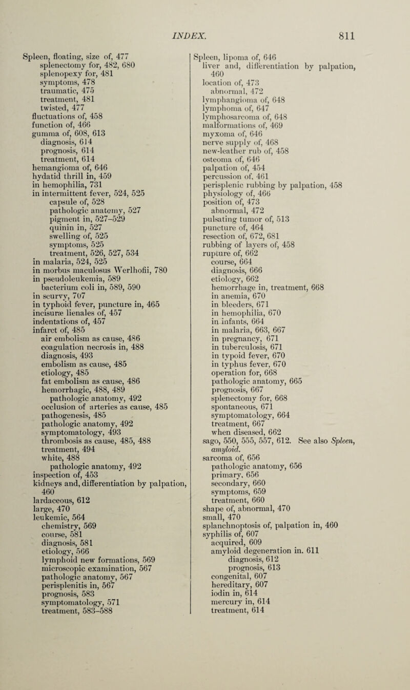 Spleen, floating, size of, 477 splenectomy for, 482, 680 splenopexy for, 481 symptoms, 478 traumatic, 475 treatment, 481 twisted, 477 fluctuations of, 458 function of, 466 gumma of, 608, 613 diagnosis, 614 prognosis, 614 treatment, 614 hemangioma of, 646 hydatid thrill in, 459 in hemophilia, 731 in intermittent fever, 524, 525 capsule of, 528 pathologic anatomy, 527 pigment in, 527-529 quinin in, 527 swelling of, 525 symptoms, 525 treatment, 526, 527, 534 in malaria, 524, 525 in morbus maculosus Werlhofii, 780 in pseudoleukemia, 589 bacterium coli in, 589, 590 in scurvy, 707 in typhoid fever, puncture in, 465 incisurae lienales of, 457 indentations of, 457 infarct of, 485 air embolism as cause, 486 coagulation necrosis in, 488 diagnosis, 493 embolism as cause, 485 etiology, 485 fat embolism as cause, 486 hemorrhagic, 488, 489 pathologic anatomy, 492 occlusion of arteries as cause, 485 pathogenesis, 485 pathologic anatomy, 492 symptomatology, 493 thrombosis as cause, 485, 488 treatment, 494 white, 488 pathologic anatomy, 492 inspection of, 453 kidneys and, differentiation by palpation, 460 lardaceous, 612 large, 470 leukemic, 564 chemistry, 569 course, 581 diagnosis, 581 etiology, 566 lymphoid new formations, 569 microscopic examination, 567 pathologic anatomy, 567 perisplenitis in, 567 prognosis, 583 symptomatology, 571 treatment, 583-588 Spleen, lipoma of, 646 liver and, differentiation by palpation, 460 location of, 473 abnormal, 472 lymphangioma of, 648 lymphoma of, 647 lymphosarcoma of, 648 malformations of, 469 myxoma of, 646 nerve supply of, 468 new-leather rub of, 458 osteoma of, 646 palpation of, 454 percussion of, 461 perisplenic rubbing by palpation, 458 physiology of, 466 position of, 473 abnormal, 472 pulsating tumor of, 513 puncture of, 464 resection of, 672, 681 rubbing of layers of, 458 rupture of, 662 course, 664 diagnosis, 666 etiology, 662 hemorrhage in, treatment, 668 in anemia, 670 in bleeders, 671 in hemophilia, 670 in infants, 664 in malaria, 663, 667 in pregnancy, 671 in tuberculosis, 671 in typoid fever, 670 in typhus fever, 670 operation for, 668 pathologic anatomy, 665 prognosis, 667 splenectomy for, 668 spontaneous, 671 symptomatology, 664 treatment, 667 when diseased, 662 sago, 550, 555, 557, 612. See also Spleen, amyloid. sarcoma of, 656 pathologic anatomy, 656 primary, 656 secondary, 660 symptoms, 659 treatment, 660 shape of, abnormal, 470 small, 470 splanchnoptosis of, palpation in, 460 syphilis of, 607 acquired, 609 amyloid degeneration in. 611 diagnosis, 612 prognosis, 613 congenital, 607 hereditary, 607 iodin in, 614 mercury in, 614 treatment, 614