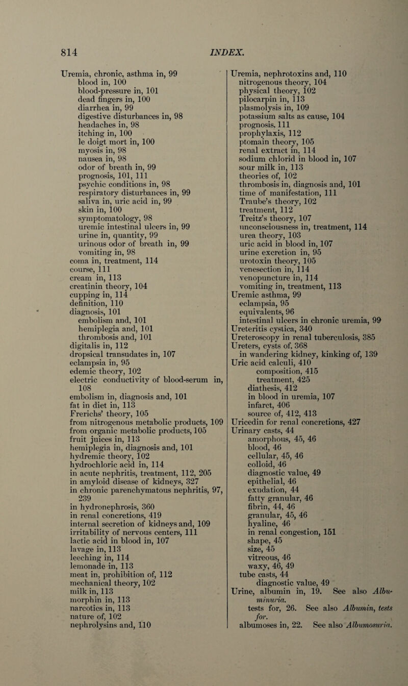 Uremia, chronic, asthma in, 99 blood in, 100 blood-pressure in, 101 dead fingers in, 100 diarrhea in, 99 digestive disturbances in, 98 headaches in, 98 itching in, 100 le doigt mort in, 100 myosis in, 98 nausea in, 98 odor of breath in, 99 prognosis, 101, 111 psychic conditions in, 98 respiratory disturbances in, 99 saliva in, uric acid in, 99 skin in, 100 symptomatology, 98 uremic intestinal ulcers in, 99 urine in, quantity, 99 urinous odor of breath in, 99 vomiting in, 98 coma in, treatment, 114 course, 111 cream in, 113 creatinin theory, 104 cupping in, 114 definition, 110 diagnosis, 101 embolism and, 101 hemiplegia and, 101 thrombosis and, 101 digitalis in, 112 dropsical transudates in, 107 eclampsia in, 95 edemic theory, 102 electric conductivity of blood-serum in, 108 embolism in, diagnosis and, 101 fat in diet in, 113 Frerichs’ theorv, 105 from nitrogenous metabolic products, 109 from organic metabolic products, 105 fruit juices in, 113 hemiplegia in, diagnosis and, 101 hydremic theory, 102 hydrochloric acid in, 114 in acute nephritis, treatment, 112, 205 in amyloid disease of kidneys, 327 in chronic parenchymatous nephritis, 97, 239 in hydronephrosis, 360 in renal concretions, 419 internal secretion of kidneys and, 109 irritability of nervous centers, 111 lactic acid in blood in, 107 lavage in, 113 leeching in, 114 lemonade in, 113 meat in, prohibition of, 112 mechanical theory, 102 milk in, 113 morph in in, 113 narcotics in, 113 nature of, 102 nephrolysins and, 110 Uremia, nephrotoxins and, 110 nitrogenous theory, 104 physical theory, 102 pilocarpin in, 113 plasmolysis in, 109 potassium salts as cause, 104 prognosis. Ill prophylaxis, 112 ptomain theory, 105 renal extract in, 114 sodium chlorid in blood in, 107 sour milk in, 113 theories of, 102 thrombosis in, diagnosis and, 101 time of manifestation, 111 Traube’s theory, 102 treatment, 112 Treitz’s theory, 107 unconsciousness in, treatment, 114 urea theory, 103 uric acid in blood in, 107 urine excretion in, 95 urotoxin theory, 105 venesection in, 114 venopuncture in, 114 vomiting in, treatment, 113 Uremic asthma, 99 eclampsia, 95 equivalents, 96 intestinal ulcers in chronic uremia, 99 Ureteritis cystica, 340 Ureteroscopy in renal tuberculosis, 385 Ureters, cysts of, 368 in wandering kidney, kinking of, 139 Uric acid calculi, 410 composition, 415 treatment, 425 diathesis, 412 in blood in uremia, 107 infarct, 406 source of, 412, 413 Uricedin for renal concretions, 427 Urinary casts, 44 amorphous, 45, 46 blood, 46 cellular, 45, 46 colloid, 46 diagnostic value, 49 epithelial, 46 exudation, 44 fatty granular, 46 fibrin, 44, 46 granular, 45, 46 hyaline, 46 in renal congestion, 151 shape, 45 size, 45 vitreous, 46 waxy, 46, 49 tube casts, 44 diagnostic value, 49 Urine, albumin in, 19. See also Albu minuria. tests for, 26. See also Albumin, tests for. albumoses in, 22. See also Albumosuria.