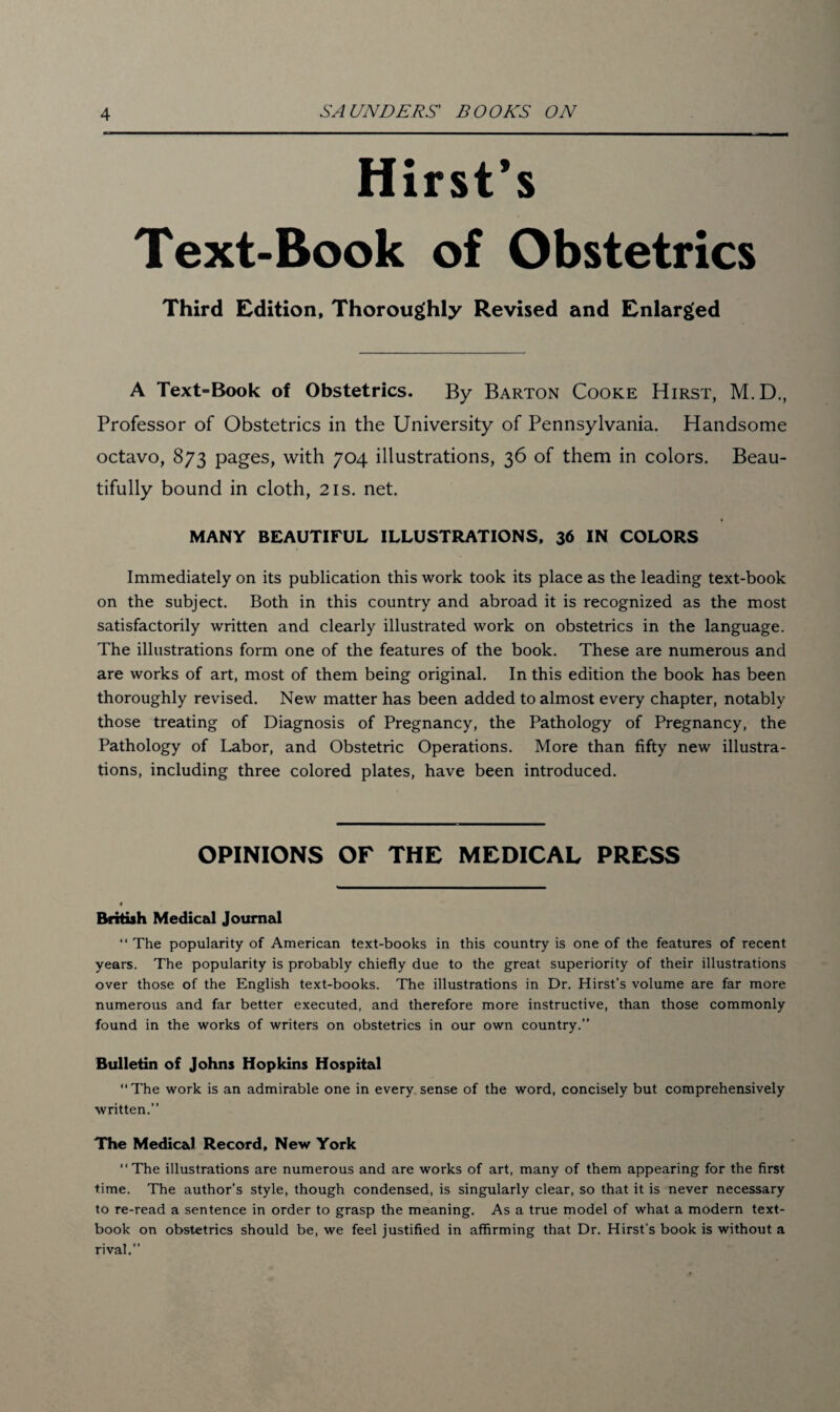 Hirst’s Text-Book of Obstetrics Third Edition, Thoroughly Revised and Enlarged A Text-Book of Obstetrics. By Barton Cooke Hirst, M.D., Professor of Obstetrics in the University of Pennsylvania. Handsome octavo, 873 pages, with 704 illustrations, 36 of them in colors. Beau¬ tifully bound in cloth, 21s. net. MANY BEAUTIFUL ILLUSTRATIONS, 36 IN COLORS Immediately on its publication this work took its place as the leading text-book on the subject. Both in this country and abroad it is recognized as the most satisfactorily written and clearly illustrated work on obstetrics in the language. The illustrations form one of the features of the book. These are numerous and are works of art, most of them being original. In this edition the book has been thoroughly revised. New matter has been added to almost every chapter, notably those treating of Diagnosis of Pregnancy, the Pathology of Pregnancy, the Pathology of Labor, and Obstetric Operations. More than fifty new illustra¬ tions, including three colored plates, have been introduced. OPINIONS OF THE MEDICAL PRESS British Medical Journal “ The popularity of American text-books in this country is one of the features of recent years. The popularity is probably chiefly due to the great superiority of their illustrations over those of the English text-books. The illustrations in Dr. Hirst’s volume are far more numerous and far better executed, and therefore more instructive, than those commonly found in the works of writers on obstetrics in our own country.” Bulletin of Johns Hopkins Hospital “The work is an admirable one in every sense of the word, concisely but comprehensively written.” The Medical Record, New York “The illustrations are numerous and are works of art, many of them appearing for the first time. The author’s style, though condensed, is singularly clear, so that it is never necessary to re-read a sentence in order to grasp the meaning. As a true model of what a modern text¬ book on obstetrics should be, we feel justified in affirming that Dr. Hirst’s book is without a rival.”