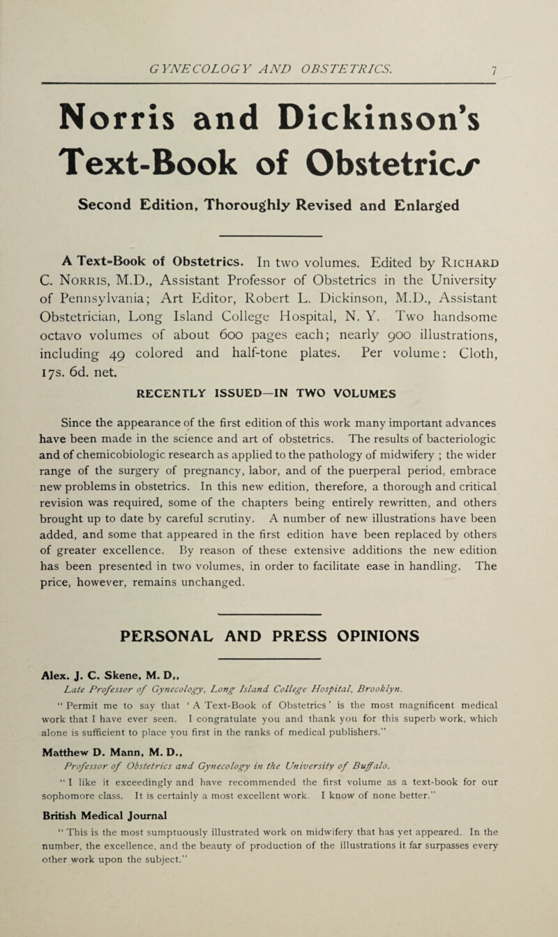 Norris and Dickinson’s Text-Book of Obstetrics Second Edition, Thoroughly Revised and Enlarged A Text=Book of Obstetrics. In two volumes. Edited by Richard C. Norris, M.D., Assistant Professor of Obstetrics in the University of Pennsylvania; Art Editor, Robert L. Dickinson, M.D., Assistant Obstetrician, Long Island College Hospital, N. Y. Two handsome octavo volumes of about 600 pages each; nearly 900 illustrations, including 49 colored and half-tone plates. Per volume: Cloth, 17s. 6d. net. RECENTLY ISSUED—IN TWO VOLUMES Since the appearance of the first edition of this work many important advances have been made in the science and art of obstetrics. The results of bacteriologic and of chemicobiologic research as applied to the pathology of midwifery ; the wider range of the surgery of pregnancy, labor, and of the puerperal period, embrace new problems in obstetrics. In this new edition, therefore, a thorough and critical revision was required, some of the chapters being entirely rewritten, and others brought up to date by careful scrutiny. A number of new illustrations have been added, and some that appeared in the first edition have been replaced by others of greater excellence. By reason of these extensive additions the new edition has been presented in two volumes, in order to facilitate ease in handling. The price, however, remains unchanged. PERSONAL AND PRESS OPINIONS Alex. J. C. Skene, M. D,, Late Professor of Gynecology, Long Island College Hospital, Brooklyn. “ Permit me to say that ‘ A Text-Book of Obstetrics ’ is the most magnificent medical work that I have ever seen. I congratulate you and thank you for this superb work, which alone is sufficient to place you first in the ranks of medical publishers.” Matthew D. Mann, M. D., Professor of Obstetrics and Gynecology in the University of Buffalo. “ I like it exceedingly and have recommended the first volume as a text-book for our sophomore class. It is certainly a most excellent work. I know of none better.” British Medical Journal “ This is the most sumptuously illustrated work on midwifery that has yet appeared. In the number, the excellence, and the beauty of production of the illustrations it far surpasses every other work upon the subject.”