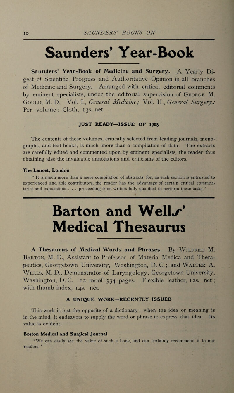 Saunders’ Year-Book Saunders’ Year=Book of Medicine and Surgery. A Yearly Di¬ gest of Scientific Progress and Authoritative Opinion in all branches of Medicine and Surgery. Arranged with critical editorial comments by eminent specialists, under the editorial supervision of George M. Gould, M. D. Vol. I., General Medicine; Vol. II., General Surgery; Per volume: Cloth, 13s. net. JUST READY—ISSUE OF 1905 The contents of these volumes, critically selected from leading journals, mono¬ graphs, and text-books, is much more than a compilation of data. The extracts are carefully edited and commented upon by eminent specialists, the reader thus obtaining also the invaluable annotations and criticisms of the editors. The Lancet, London “ It is much more than a mere compilation of abstracts for, as each section is entrusted to experienced and able contributors, the reader has the advantage of certain critical commen¬ taries and expositions . . . proceeding from writers fully qualified to perform these tasks. Barton and Well./*’ Medical Thesaurus A Thesaurus of Medical Words and Phrases. By Wilfred M. Barton, M. D., Assistant to Professor of Materia Medica and Thera¬ peutics, Georgetown University, Washington, D. C.; and Walter A. Wells, M. D., Demonstrator of Laryngology, Georgetown University, Washington, D. C. 12 moof 534 pages. Flexible leather, 12s. net; with thumb index, 14s. net. A UNIQUE WORK—RECENTLY ISSUED This work is just the opposite of a dictionary : when the idea or meaning is in the mind, it endeavors to supply the word or phrase to express that idea. Its value is evident. Boston Medical and Surgical Journal “We can easily see the value of such a book, and can certainly recommend it to our readers.