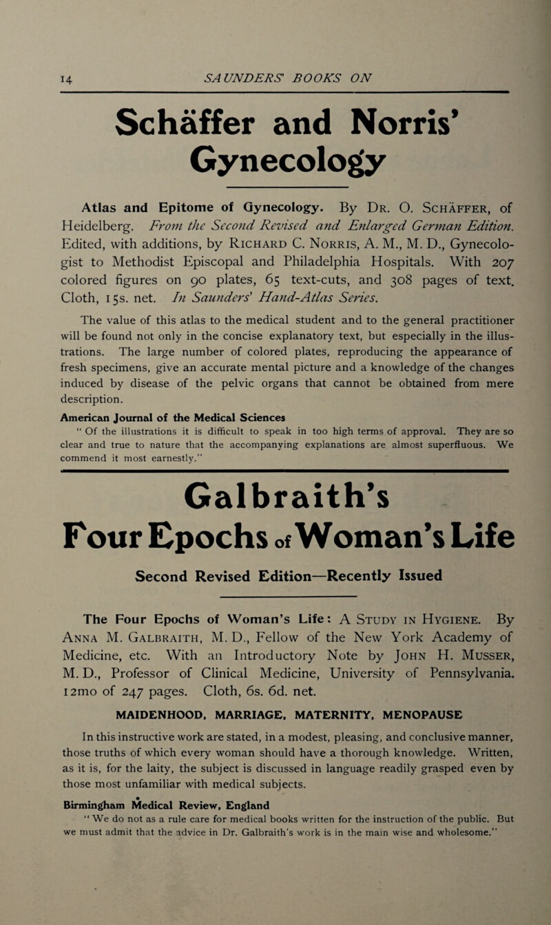 Schaffer and Norris’ Gynecology Atlas and Epitome of Gynecology. By Dr. O. Schaffer, of Heidelberg. From the Second Revised and Enlarged German Edition. Edited, with additions, by Richard C. Norris, A. M., M. D., Gynecolo¬ gist to Methodist Episcopal and Philadelphia Hospitals. With 207 colored figures on 90 plates, 65 text-cuts, and 308 pages of text. Cloth, 15s. net. In Saunders’ Hand-Atlas Series. The value of this atlas to the medical student and to the general practitioner will be found not only in the concise explanatory text, but especially in the illus¬ trations. The large number of colored plates, reproducing the appearance of fresh specimens, give an accurate mental picture and a knowledge of the changes induced by disease of the pelvic organs that cannot be obtained from mere description. American Journal of the Medical Sciences “ Of the illustrations it is difficult to speak in too high terms of approval. They are so clear and true to nature that the accompanying explanations are almost superfluous. We commend it most earnestly.” Galbraith’s F our Epochs of Woman’s Life Second Revised Edition—Recently Issued The Four Epochs of Woman’s Life: A Study in Hygiene. By Anna M. Galbraith, M. D., Fellow of the New York Academy of Medicine, etc. With an Introductory Note by John H. Musser, M. D., Professor of Clinical Medicine, University of Pennsylvania. i2mo of 247 pages. Cloth, 6s. 6d. net. MAIDENHOOD, MARRIAGE, MATERNITY, MENOPAUSE In this instructive work are stated, in a modest, pleasing, and conclusive manner, those truths of which every woman should have a thorough knowledge. Written, as it is, for the laity, the subject is discussed in language readily grasped even by those most unfamiliar with medical subjects. Birmingham Medical Review, England “ We do not as a rule care for medical books written for the instruction of the public. But we must admit that the advice in Dr. Galbraith’s work is in the main wise and wholesome.”