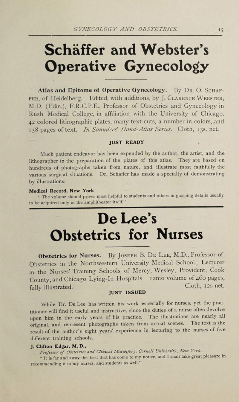 Schaffer and Webster’s Operative Gynecology > ’ Atlas and Epitome of Operative Gynecology. By Dr. O. Schaf¬ fer, of Heidelberg. Edited, with additions, by J. Clarence Webster, M.D. (Edin.), F.R.C.P.E., Professor of Obstetrics and Gynecology in Rush Medical College, in affiliation with the University of Chicago. 42 colored lithographic plates, many text-cuts, a number in colors, and 138 pages of text. In Saunders' Hand-Atlas Series. Cloth, 13s. net. JUST READY Much patient endeavor has been expended by the author, the artist, and the lithographer in the preparation of the plates of this atlas. They are based on hundreds of photographs taken from nature, and illustrate most faithfully the various surgical situations. Dr. Schaffer has made a specialty of demonstrating by illustrations. Medical Record, New York “ The volume should prove most helpful to students and others in grasping details usually to be acquired only in the amphitheater itself. De Lee’s Obstetrics for Nurses Obstetrics for Nurses. By Joseph B. De Lee, M.D., Professor of Obstetrics in the Northwestern University Medical School; Lecturer in the Nurses’ Training Schools of Mercy, Wesley, Provident, Cook County, and Chicago Lying-In Hospitals. i2mo volume of 460 pages, fully illustrated. Cloth, 12s net. JUST ISSUED While Dr. De Lee has written his work especially for nurses, yet the prac¬ titioner will find it useful and instructive, since the duties of a nurse often devolve upon him in the early years of his practice. The illustrations are nearly all original, and represent photographs taken from actual scenes. The text is the result of the author’s eight years’ experience in lecturing to the nurses of five different training schools. J. Clifton Edgar, M. D., Professor of Obstetrics and Clinical Midwifery, Cornell University, New York. “ it is far and away the best that has come to my notice, and I shall take great pleasure in recommending it to my nurses, and students as well.