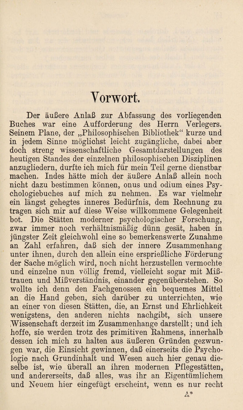 Yorwort. Der äußere Anlaß zur Abfassung des vorliegenden Buches war eine Aufforderung des Herrn Verlegers. Seinem Plane, der „Philosophischen Bibliothek“ kurze und in jedem Sinne möglichst leicht zugängliche, dabei aber doch streng wissenschaftliche Gesamtdarstellungen des heutigen Standes der einzelnen philosophischen Disziplinen anzugliedern, durfte ich mich für mein Teil gerne dienstbar machen. Indes hätte mich der äußere Anlaß allein noch nicht dazu bestimmen können, onus und odium eines Psy¬ chologiebuches auf mich zu nehmen. ; Es war vielmehr ein längst gehegtes inneres Bedürfnis, dem Bechnung zu tragen sich mir auf diese Weise willkommene Gelegenheit bot. Die Stätten moderner psychologischer Forschung, zwar immer noch verhältnismäßig dünn gesät, haben in jüngster Zeit gleichwohl eine so bemerkenswerte Zunahme an Zahl erfahren, daß sich der innere Zusammenhang unter ihnen, durch den allein eine ersprießliche Förderung der Sache möglich wird, noch nicht herzustellen vermochte und einzelne nun völlig fremd, vielleicht sogar mit Miß¬ trauen und Mißverständnis, einander gegenüberstehen. So wollte ich denn den Fachgenossen ein bequemes Mittel an die Hand geben, sich darüber zu unterrichten, wie an einer von diesen Stätten, die, an Ernst und Ehrlichkeit wenigstens, den anderen nichts nachgibt, sich unsere Wissenschaft derzeit im Zusammenhänge darstellt; und ich hoffe, sie werden trotz des primitiven Bahmens, innerhalb dessen ich mich zu halten aus äußeren Gründen gezwun¬ gen war, die Einsicht gewinnen, daß einerseits die Psycho¬ logie nach Grundinhalt und Wesen auch hier genau die¬ selbe ist, wie überall an ihren modernen Pflegestätten, und andererseits, daß alles, was ihr an Eigentümlichem und Neuem hier eingefügt erscheint, wenn es nur recht A*