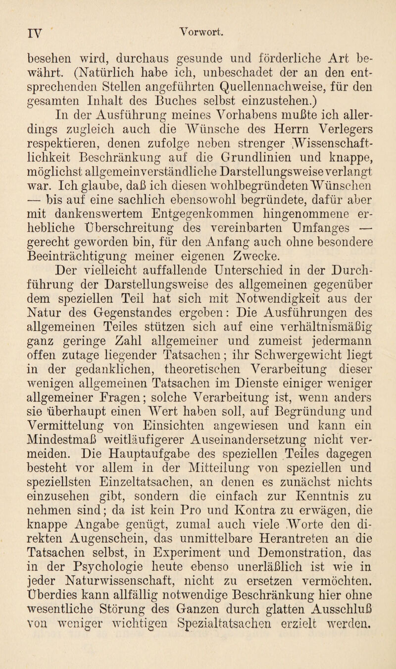 besehen wird, durchaus gesunde und förderliche Art be¬ währt. (Natürlich habe ich, unbeschadet der an den ent¬ sprechenden Stellen angeführten Quellennachweise, für den gesamten Inhalt des Buches selbst einzustehen.) In der Ausführung meines Vorhabens mußte ich aller¬ dings zugleich auch die Wünsche des Herrn Verlegers respektieren, denen zufolge neben strenger Wissenschaft¬ lichkeit Beschränkung auf die Grundlinien und knappe, möglichst allgemeinverständliche Darstellungsweise verlangt war. Ich glaube, daß ich diesen ‘wohlbegründeten Wünschen — bis auf eine sachlich ebensowohl begründete, dafür aber mit dankenswertem Entgegenkommen hingenommene er¬ hebliche Überschreitung des vereinbarten Umfanges — gerecht geworden bin, für den Anfang auch ohne besondere Beeinträchtigung meiner eigenen Zwecke. Der vielleicht auffallende Unterschied in der Durch¬ führung der Darstellungsweise des allgemeinen gegenüber dem speziellen Teil hat sich mit Notwendigkeit aus der Natur des Gegenstandes ergeben: Die Ausführungen des allgemeinen Teiles stützen sich auf eine verhältnismäßig ganz geringe Zahl allgemeiner und zumeist jedermann offen zutage liegender Tatsachen; ihr Schwergewicht liegt in der gedanklichen, theoretischen Verarbeitung dieser wenigen allgemeinen Tatsachen im Dienste einiger weniger allgemeiner Fragen; solche Verarbeitung ist, wenn anders sie überhaupt einen Wert haben soll, auf Begründung und Vermittelung von Einsichten angewiesen und kann ein Mindestmaß weitläufigerer Auseinandersetzung nicht ver¬ meiden. Die Hauptaufgabe des speziellen Teiles dagegen besteht vor allem in der Mitteilung von speziellen und speziellsten Einzeltatsachen, an denen es zunächst nichts einzusehen gibt, sondern die einfach zur Kenntnis zu nehmen sind; da ist kein Pro und Kontra zu erwägen, die knappe Angabe genügt, zumal auch viele Worte den di¬ rekten Augenschein, das unmittelbare Herantreten an die Tatsachen selbst, in Experiment und Demonstration, das in der Psychologie heute ebenso unerläßlich ist wie in jeder Naturwissenschaft, nicht zu ersetzen vermöchten. Überdies kann allfällig notwendige Beschränkung hier ohne wesentliche Störung des Ganzen durch glatten Ausschluß von weniger wichtigen Spezialtatsachen erzielt werden.