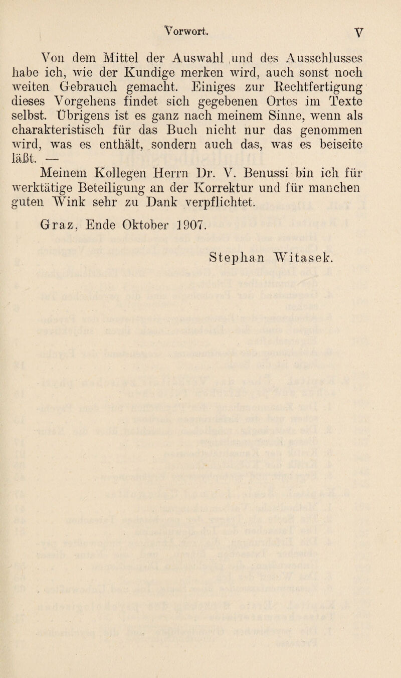 Von dem Mittel der Auswahl ,und des Ausschlusses habe ich, wie der Kundige merken wird, auch sonst noch weiten Gebrauch gemacht. Einiges zur Rechtfertigung dieses Vorgehens findet sich gegebenen Ortes im Texte selbst. Übrigens ist es ganz nach meinem Sinne, wenn als charakteristisch für das Buch nicht nur das genommen wird, was es enthält, sondern auch das, was es beiseite läßt. —* Meinem Kollegen Herrn Dr. V. Benussi bin ich für werktätige Beteiligung an der Korrektur und für manchen guten Wink sehr zu Dank verpflichtet. Graz, Ende Oktober 1907. Stephan Wit asek.