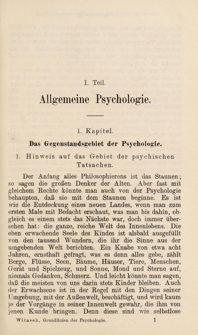 Allgemeine Psychologie. 1. Kapitel. Bas Gregenstandsgebiet der Psychologie. 1. Hinweis auf das Gebiet der psychischen Tatsachen. Der Anfang alles Philosophierens ist das Staunen; so sagen die großen Denker der Alten. Aber fast mit gleichem Rechte könnte man auch von der Psychologie behaupten, daß sie mit dem Staunen beginne. Es ist wie die Entdeckung eines neuen Landes, wenn man zum ersten Male mit Bedacht erschaut, was man bis dahin, ob¬ gleich es einem stets das Nächste war, doch immer über¬ sehen hat: die ganze, reiche Welt des Innenlebens. Die eben erwachende Seele des Kindes ist alsbald ausgefüllt von den tausend Wundern, die ihr die Sinne aus der umgebenden Welt berichten. Ein Knabe von etwa acht Jahren, ernsthaft gefragt, was es denn alles gebe, zählt Berge, Flüsse, Seen, Bäume, Häuser, Tiere, Menschen, Gerät und Spielzeug, und Sonne, Mond und Sterne auf, niemals Gedanken, Schmerz. Und leicht könnte man sagen, daß die meisten von uns darin stets Kinder bleiben. Auch der Erwachsene ist in der Regel mit den Dingen seiner Umgebung, mit der Außenwelt, beschäftigt, und wird kaum je der Vorgänge in seiner Innenwelt gewahr, die ihm von jenen Kunde bringen. Denn diese sind wie selbstlose Witasek, Grundlinien der Psychologie. 1