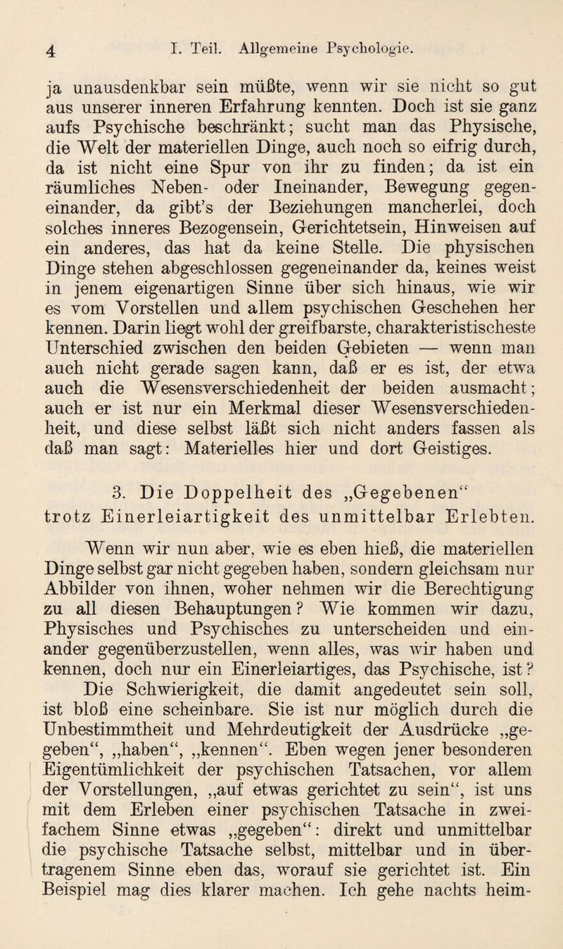 ja unausdenkbar sein müßte, wenn wir sie nicht so gut aus unserer inneren Erfahrung kennten. Doch ist sie ganz aufs Psychische beschränkt; sucht man das Physische, die Welt der materiellen Dinge, auch noch so eifrig durch, da ist nicht eine Spur von ihr zu finden; da ist ein räumliches Neben- oder Ineinander, Bewegung gegen¬ einander, da gibt’s der Beziehungen mancherlei, doch solches inneres Bezogensein, Gerichtetsein, Hinweisen auf ein anderes, das hat da keine Stelle. Die physischen Dinge stehen abgeschlossen gegeneinander da, keines weist in jenem eigenartigen Sinne über sich hinaus, wie wir es vom Vorstellen und allem psychischen Geschehen her kennen. Darin liegt wohl der greifbarste, charakteristischeste Unterschied zwischen den beiden Gebieten — wenn man auch nicht gerade sagen kann, daß er es ist, der etwa auch die Wesensverschiedenheit der beiden ausmacht; auch er ist nur ein Merkmal dieser Wesensverschieden- heit, und diese selbst läßt sich nicht anders fassen als daß man sagt: Materielles hier und dort Geistiges. 3. Die Doppelheit des „Gegebenen“ trotz Einerleiartigkeit des unmittelbar Erlebten. Wenn wir nun aber, wie es eben hieß, die materiellen Dinge selbst gar nicht gegeben haben, sondern gleichsam nur Abbilder von ihnen, woher nehmen wir die Berechtigung zu all diesen Behauptungen? Wie kommen wir dazu, Physisches und Psychisches zu unterscheiden und ein¬ ander gegenüberzustellen, wenn alles, was wir haben und kennen, doch nur ein Einerleiartiges, das Psychische, ist ? Die Schwierigkeit, die damit angedeutet sein soll, ist bloß eine scheinbare. Sie ist nur möglich durch die Unbestimmtheit und Mehrdeutigkeit der Ausdrücke „ge¬ geben „haben“, „kennen“. Eben wegen jener besonderen Eigentümlichkeit der psychischen Tatsachen, vor allem der Vorstellungen, „auf etwas gerichtet zu sein“, ist uns mit dem Erleben einer psychischen Tatsache in zwei¬ fachem Sinne etwas „gegeben“: direkt und unmittelbar die psychische Tatsache selbst, mittelbar und in über¬ tragenem Sinne eben das, worauf sie gerichtet ist. Ein Beispiel mag dies klarer machen. Ich gehe nachts heim-