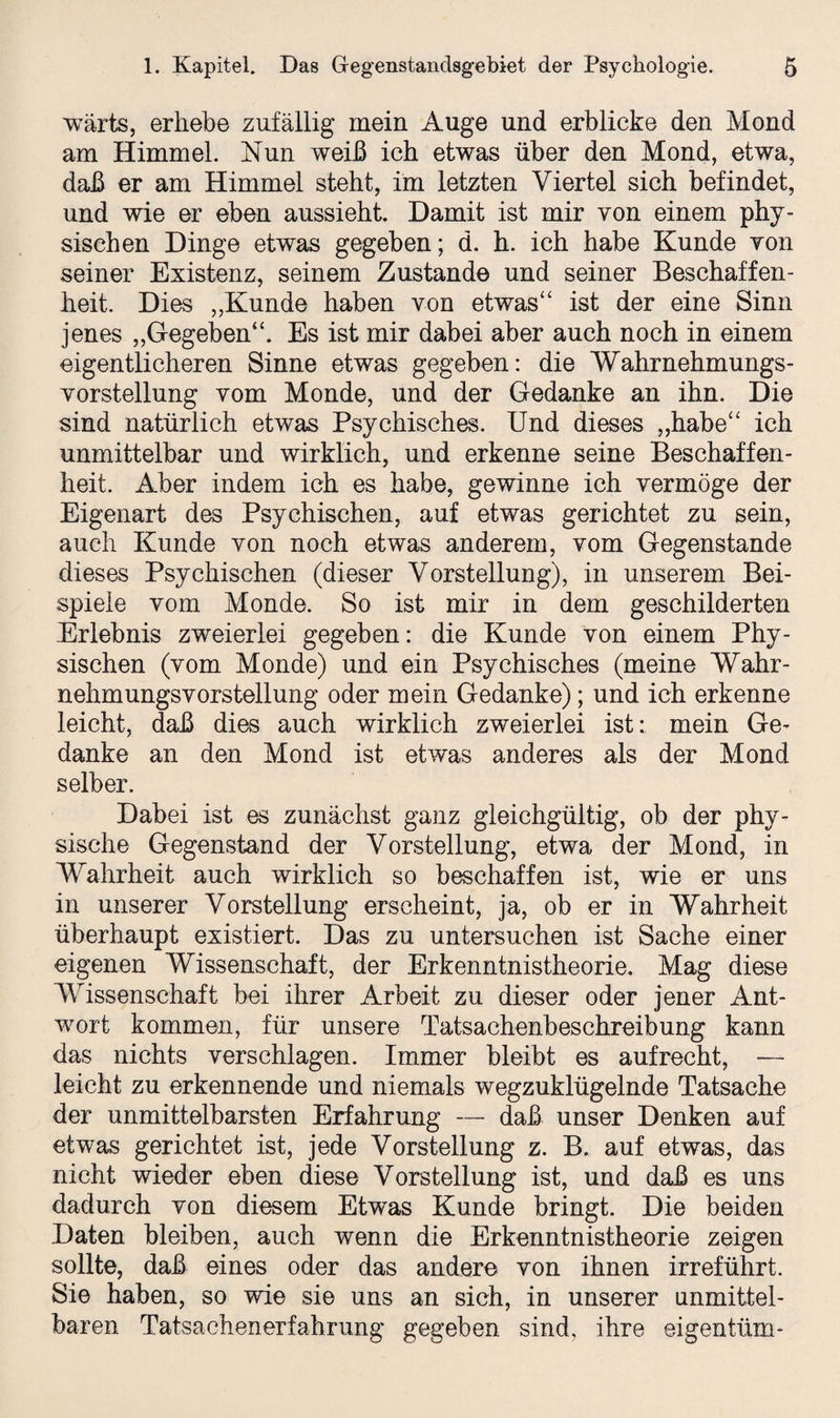 wärts, erhebe zufällig mein Auge und erblicke den Mond am Himmel. Nun weiß ich etwas über den Mond, etwa, daß er am Himmel steht, im letzten Viertel sich befindet, und wie er eben aussieht. Damit ist mir von einem phy¬ sischen Dinge etwas gegeben; d. h. ich habe Kunde von seiner Existenz, seinem Zustande und seiner Beschaffen¬ heit. Dies „Kunde haben von etwas“ ist der eine Sinn jenes „Gegeben“. Es ist mir dabei aber auch noch in einem eigentlicheren Sinne etwas gegeben: die Wahrnehmungs- Vorstellung vom Monde, und der Gedanke an ihn. Die sind natürlich etwas Psychisches. Und dieses „habe“ ich unmittelbar und wirklich, und erkenne seine Beschaffen¬ heit. Aber indem ich es habe, gewinne ich vermöge der Eigenart des Psychischen, auf etwas gerichtet zu sein, auch Kunde von noch etwas anderem, vom Gegenstände dieses Psychischen (dieser Vorstellung), in unserem Bei¬ spiele vom Monde. So ist mir in dem geschilderten Erlebnis zweierlei gegeben: die Kunde von einem Phy¬ sischen (vom Monde) und ein Psychisches (meine Wahr¬ nehmungsvorstellung oder mein Gedanke); und ich erkenne leicht, daß dies auch wirklich zweierlei ist: mein Ge¬ danke an den Mond ist etwas anderes als der Mond selber. Dabei ist es zunächst ganz gleichgültig, ob der phy¬ sische Gegenstand der Vorstellung, etwa der Mond, in Wahrheit auch wirklich so beschaffen ist, wie er uns in unserer Vorstellung erscheint, ja, ob er in Wahrheit überhaupt existiert. Das zu untersuchen ist Sache einer eigenen Wissenschaft, der Erkenntnistheorie. Mag diese Wissenschaft bei ihrer Arbeit zu dieser oder jener Ant¬ wort kommen, für unsere Tatsachenbeschreibung kann das nichts verschlagen. Immer bleibt es aufrecht, —- leicht zu erkennende und niemals wegzuklügelnde Tatsache der unmittelbarsten Erfahrung — daß unser Denken auf etwas gerichtet ist, jede Vorstellung z. B. auf etwas, das nicht wieder eben diese Vorstellung ist, und daß es uns dadurch von diesem Etwas Kunde bringt. Die beiden Daten bleiben, auch wenn die Erkenntnistheorie zeigen sollte, daß eines oder das andere von ihnen irreführt. Sie haben, so wie sie uns an sich, in unserer unmittel¬ baren Tatsachenerfahrung gegeben sind, ihre eigentüm-