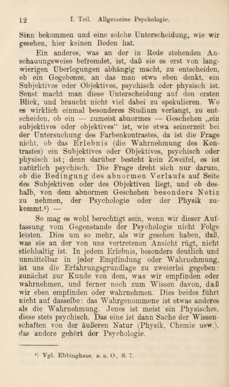 Sinn bekommen und eine solche Unterscheidung, wie wir gesehen, hier keinen Boden hat. Ein anderes, was an der in Bede stehenden An¬ schauungsweise befremdet, ist, daß sie es erst von lang¬ wierigen Überlegungen abhängig macht, zu entscheiden, ob ein Gegebenes, an das man etwa eben denkt, ein Subjektives oder Objektives, psychisch oder physisch ist. Sonst macht man diese Unterscheidung auf den ersten Blick, und braucht nicht viel dabei zu spekulieren. Wo es wirklich einmal besonderes Studium verlangt, zu ent¬ scheiden, ob ein — zumeist abnormes — Geschehen „ein subjektives oder objektives“ ist, wie etwa seinerzeit bei der Untersuchung des Farbenkontrastes, da ist die Frage nicht, ob das Erlebnis (die Wahrnehmung des Kon¬ trastes) ein Subjektives oder Objektives, psychisch oder physisch ist; denn darüber besteht kein Zweifel, es ist natürlich psychisch. Die Frage dreht sich nur darum, ob die Bedingung des abnormen Verlaufs auf Seite des Subjektiven oder des Objektiven liegt, und ob des¬ halb, von dem abnormen Geschehen besonders Notiz zu nehmen, der Psychologie oder der Physik zu¬ kommt.1) — So mag es wohl berechtigt sein, wenn wir dieser Auf¬ fassung vom Gegenstände der Psychologie nicht Folge leisten. Dies um so mehr, als wir gesehen haben, daß, was sie an der von uns vertretenen Ansicht rügt, nicht stichhaltig ist. In jedem Erlebnis, besonders deutlich und unmittelbar in jeder Empfindung oder Wahrnehmung, ist uns die Erfahrungsgrundlage zu zweierlei gegeben: zunächst zur Kunde von dem, was wir empfinden oder wTahrnehmen, und ferner noch zum Wissen davon, daß wir eben empfinden oder wahrnehmen. Dies beides führt nicht auf dasselbe: das Wahrgenommene ist etwas anderes als die Wahrnehmung. Jenes ist meist ein Physisches, diese stets psychisch. Das eine ist dann Sache der Wissen¬ schaften von der äußeren Natur (Physik, Chemie usw.), das andere gehört der Psychologie. Ü Vgl. Ebbinghaus. ». a. 0., S. 7.