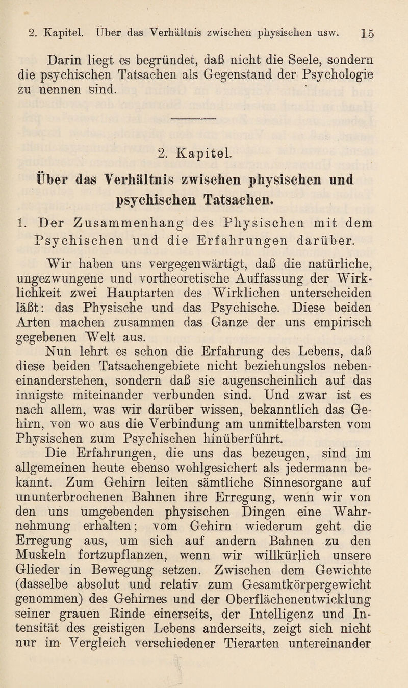 Darin liegt es begründet, daß nicht die Seele, sondern die psychischen Tatsachen als Gegenstand der Psychologie zu nennen sind. 2. Kapitel. Über das Verhältnis zwischen physischen und psychischen Tatsachen. 1. Der Zusammenhang des Physischen mit dem Psychischen und die Erfahrungen darüber. Wir haben uns vergegenwärtigt, daß die natürliche, ungezwungene und vortheoretische Auffassung der Wirk¬ lichkeit zwei Hauptarten des Wirklichen unterscheiden läßt: das Physische und das Psychische. Diese beiden Arten machen zusammen das Ganze der uns empirisch gegebenen Welt aus. Nun lehrt es schon die Erfahrung des Lebens, daß diese beiden Tatsachengebiete nicht beziehungslos neben¬ einanderstehen, sondern daß sie augenscheinlich auf das innigste miteinander verbunden sind. Und zwar ist es nach allem, was wir darüber wissen, bekanntlich das Ge¬ hirn, von wo aus die Verbindung am unmittelbarsten vom Physischen zum Psychischen hinüberführt. Die Erfahrungen, die uns das bezeugen, sind im allgemeinen heute ebenso wohlgesichert als jedermann be¬ kannt. Zum Gehirn leiten sämtliche Sinnesorgane auf ununterbrochenen Bahnen ihre Erregung, wenn wir von den uns umgebenden physischen Dingen eine Wahr¬ nehmung erhalten; vom Gehirn wiederum geht die Erregung aus, um sich auf andern Bahnen zu den Muskeln fortzupflanzen, wenn wir willkürlich unsere Glieder in Bewegung setzen. Zwischen dem Gewichte (dasselbe absolut und relativ zum Gesamtkörpergewicht genommen) des Gehirnes und der Oberflächenentwicklung seiner grauen Rinde einerseits, der Intelligenz und In¬ tensität des geistigen Lebens anderseits, zeigt sich nicht nur im Vergleich verschiedener Tierarten untereinander