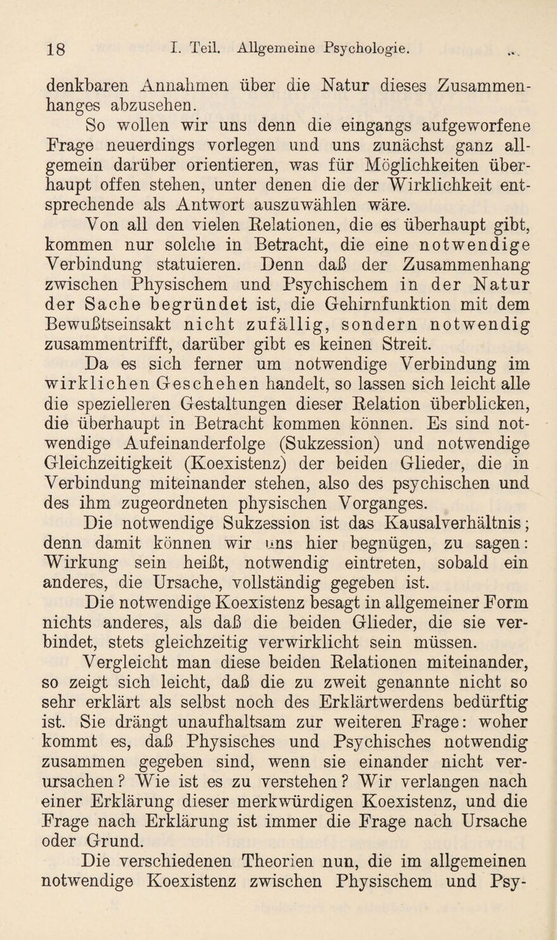 denkbaren Annahmen über die Natur dieses Zusammen¬ hanges abzusehen. So wollen wir uns denn die eingangs aufgeworfene Frage neuerdings vorlegen und uns zunächst ganz all¬ gemein darüber orientieren, was für Möglichkeiten über¬ haupt offen stehen, unter denen die der Wirklichkeit ent¬ sprechende als Antwort auszuwählen wäre. Von all den vielen Relationen, die es überhaupt gibt, kommen nur solche in Betracht, die eine notwendige Verbindung statuieren. Denn daß der Zusammenhang zwischen Physischem und Psychischem in der Natur der Sache begründet ist, die Gehirnfunktion mit dem Bewußtseinsakt nicht zufällig, sondern notwendig zusammentrifft, darüber gibt es keinen Streit. Da es sich ferner um notwendige Verbindung im wirklichen Geschehen handelt, so lassen sich leicht alle die spezielleren Gestaltungen dieser Relation überblicken, die überhaupt in Betracht kommen können. Es sind not¬ wendige Aufeinanderfolge (Sukzession) und notwendige Gleichzeitigkeit (Koexistenz) der beiden Glieder, die in Verbindung miteinander stehen, also des psychischen und des ihm zugeordneten physischen Vorganges. Die notwendige Sukzession ist das Kausalverhältnis; denn damit können wir uns hier begnügen, zu sagen: Wirkung sein heißt, notwendig eintreten, sobald ein anderes, die Ursache, vollständig gegeben ist. Die notwendige Koexistenz besagt in allgemeiner Form nichts anderes, als daß die beiden Glieder, die sie ver¬ bindet, stets gleichzeitig verwirklicht sein müssen. Vergleicht man diese beiden Relationen miteinander, so zeigt sich leicht, daß die zu zweit genannte nicht so sehr erklärt als selbst noch des Erklärtwerdens bedürftig ist. Sie drängt unaufhaltsam zur weiteren Frage: woher kommt es, daß Physisches und Psychisches notwendig zusammen gegeben sind, wenn sie einander nicht ver¬ ursachen? Wie ist es zu verstehen? Wir verlangen nach einer Erklärung dieser merkwürdigen Koexistenz, und die Frage nach Erklärung ist immer die Frage nach Ursache oder Grund. Die verschiedenen Theorien nun, die im allgemeinen notwendige Koexistenz zwischen Physischem und Psy-