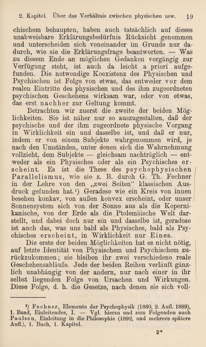 chischem behaupten, haben auch tatsächlich auf dieses unabweisbare Erklärungsbedürfnis Rücksicht genommen und unterscheiden sich voneinander im Grunde nur da¬ durch, wie sie die Erklärungsfrage beantworten. — Was zu diesem Ende an möglichen Gedanken vorgängig zur Verfügung steht, ist auch da leicht a priori auf ge¬ funden. Die notwendige Koexistenz des Physischen und Psychischen ist Folge von etwas, das entweder vor dem realen Eintritte des physischen und des ihm zugeordneten psychischen Geschehens wirksam war, oder von etwas, das erst nachher zur Geltung kommt. Betrachten wir zuerst die zweite der beiden Mög¬ lichkeiten. Sie ist näher nur so auszugestalten, daß der psychische und der ihm zugeordnete physische Vorgang in Wirklichkeit ein und dasselbe ist, und daß er nur, indem er von einem Subjekte wahrgenommen wird, je nach den Umständen, unter denen sich die Wahrnehmung vollzieht, dem Subjekte — gleichsam nachträglich — ent¬ weder als ein Physisches oder als ein Psychisches er¬ scheint. Es ist die These des psychophysischen j Parailelismus, wie sie z. B. durch G. Th. Fechner in der Lehre von den „zwei Seiten“ klassischen Aus¬ druck gefunden hat.* 1) Geradeso wie ein Kreis von innen besehen konkav, von außen konvex erscheint, oder unser Sonnensystem sich von der Sonne aus als die Koperni- kanische, von der Erde als die Ptolemäische Welt dar¬ stellt, und dabei doch nur ein und dasselbe ist, geradeso ist auch das, was uns bald als Physisches, bald als Psy¬ chisches erscheint, in Wirklichkeit nur Eines. Die erste der beiden Möglichkeiten hat es nicht nötig, auf letzte Identität von Physischem und Psychischem zu¬ rückzukommen; sie bleiben ihr zwei verschiedene reale Geschehensabläufe. Jede der beiden Keihen verläuft gänz¬ lich unabhängig von der andern, nur nach einer in ihr selbst liegenden Folge von Ursachen und Wirkungen. Diese Folge, d. h. die Gesetze, nach denen sie sich voll- *) Fechner, Elemente der Psychophysik (1860, 2. Aufl. 1889), 1. Band, Einleitendes, I. — Vgl. hierzu und zum Folgenden auch Paulsen, Einleitung in die Philosophie (1892, und mehrere spätere Aufl.), 1. Buch, 1. Kapitel. 2*