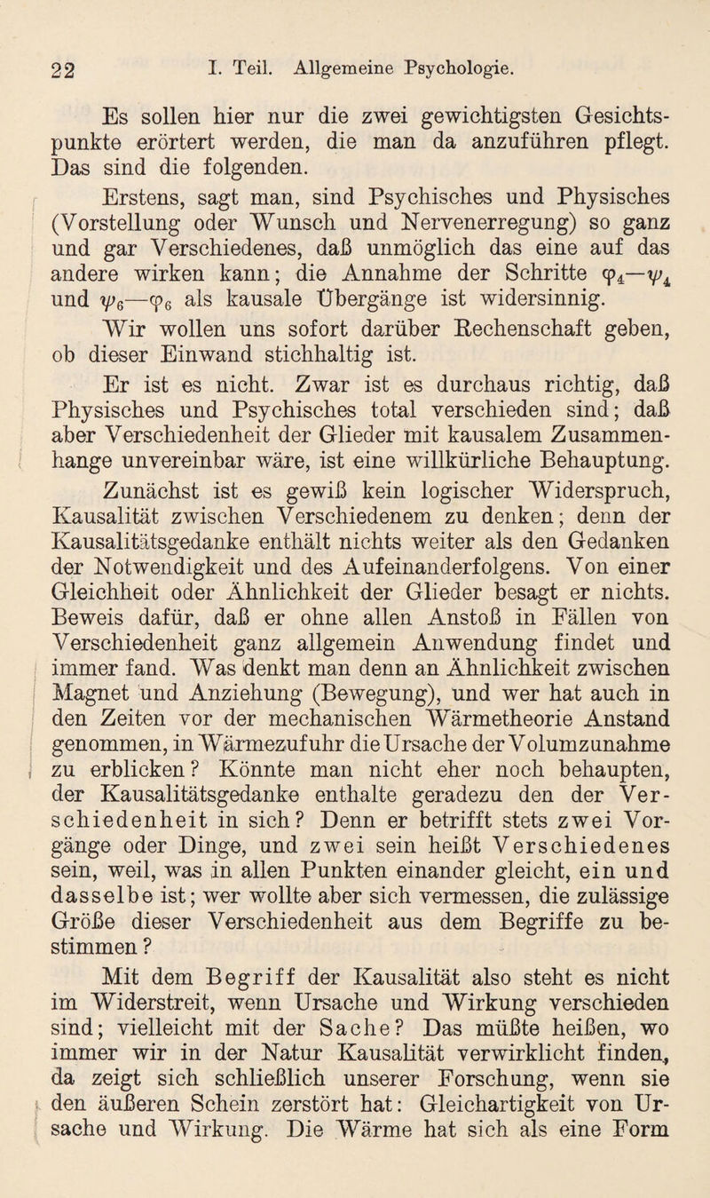 Es sollen hier nur die zwei gewichtigsten Gesichts¬ punkte erörtert werden, die man da anzuführen pflegt. Das sind die folgenden. Erstens, sagt man, sind Psychisches und Physisches (Vorstellung oder Wunsch und Nervenerregung) so ganz und gar Verschiedenes, daß unmöglich das eine auf das andere wirken kann; die Annahme der Schritte 94— und yjß—cp6 als kausale Übergänge ist widersinnig. Wir wollen uns sofort darüber Rechenschaft geben, ob dieser Einwand stichhaltig ist. Er ist es nicht. Zwar ist es durchaus richtig, daß Physisches und Psychisches total verschieden sind; daß aber Verschiedenheit der Glieder mit kausalem Zusammen¬ hänge unvereinbar wäre, ist eine willkürliche Behauptung. Zunächst ist es gewiß kein logischer Widerspruch, Kausalität zwischen Verschiedenem zu denken; denn der Kausalitätsgedanke enthält nichts weiter als den Gedanken der Notwendigkeit und des Aufeinanderfolgens. Von einer Gleichheit oder Ähnlichkeit der Glieder besagt er nichts. Beweis dafür, daß er ohne allen Anstoß in Fällen von Verschiedenheit ganz allgemein Anwendung findet und immer fand. Was denkt man denn an Ähnlichkeit zwischen Magnet und Anziehung (Bewegung), und wer hat auch in den Zeiten vor der mechanischen Wärmetheorie Anstand genommen, in Wärmezufuhr die Ursache der Volum Zunahme zu erblicken ? Könnte man nicht eher noch behaupten, der Kausalitätsgedanke enthalte geradezu den der Ver¬ schiedenheit in sich? Denn er betrifft stets zwei Vor¬ gänge oder Dinge, und zwei sein heißt Verschiedenes sein, weil, was in allen Punkten einander gleicht, ein und dasselbe ist; wer wollte aber sich vermessen, die zulässige Größe dieser Verschiedenheit aus dem Begriffe zu be¬ stimmen ? Mit dem Begriff der Kausalität also steht es nicht im Widerstreit, wenn Ursache und Wirkung verschieden sind; vielleicht mit der Sache? Das müßte heißen, wo immer wir in der Natur Kausalität verwirklicht finden, da zeigt sich schließlich unserer Forschung, wenn sie den äußeren Schein zerstört hat: Gleichartigkeit von Ur¬ sache und Wirkung. Die Wärme hat sich als eine Form