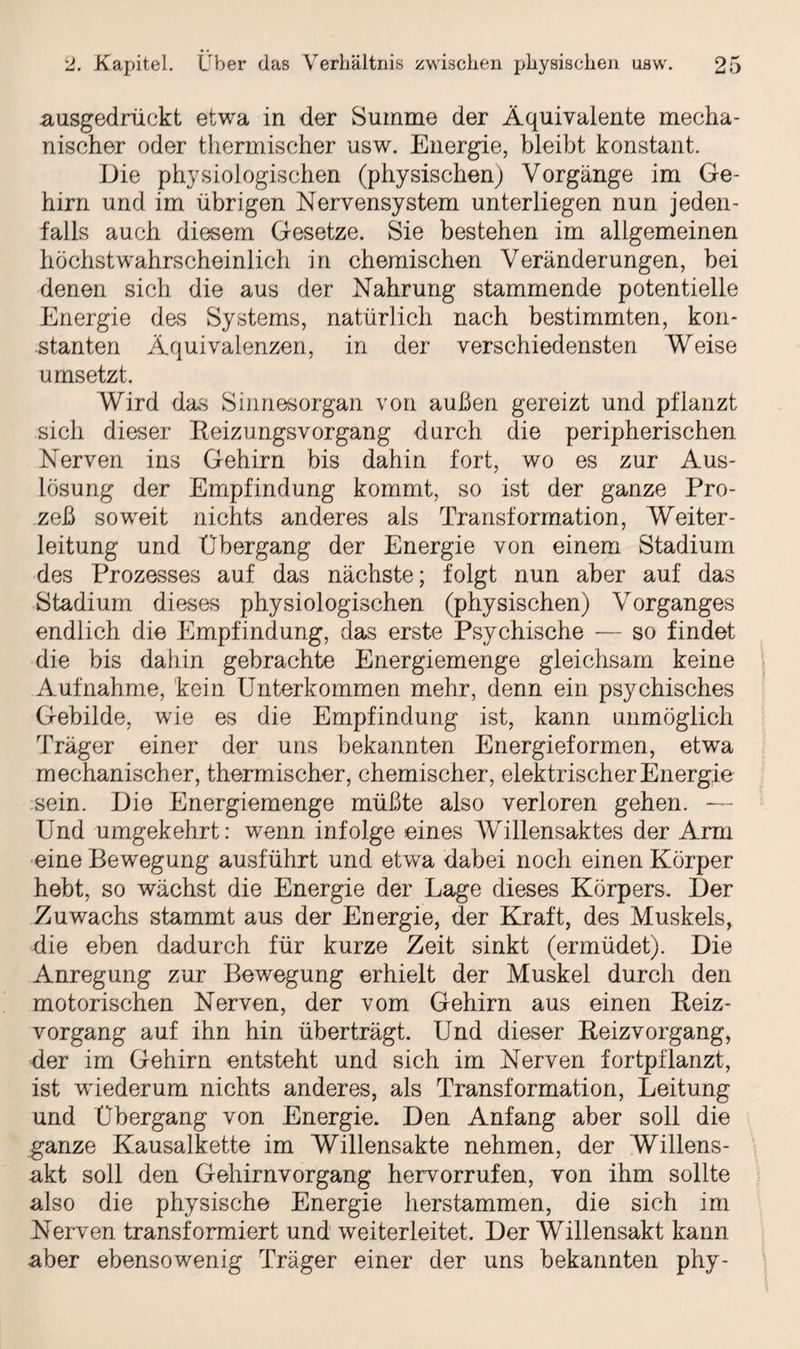 ausgedrückt etwa in der Summe der Äquivalente mecha¬ nischer oder thermischer usw. Energie, bleibt konstant. Die physiologischen (physischen) Vorgänge im Ge¬ hirn und im übrigen Nervensystem unterliegen nun jeden¬ falls auch diesem Gesetze. Sie bestehen im allgemeinen höchstwahrscheinlich in chemischen Veränderungen, bei denen sich die aus der Nahrung stammende potentielle Energie des Systems, natürlich nach bestimmten, kon¬ stanten Äquivalenzen, in der verschiedensten Weise umsetzt. Wird das Sinnesorgan von außen gereizt und pflanzt sich dieser Reizungsvorgang durch die peripherischen Nerven ins Gehirn bis dahin fort, wo es zur Aus¬ lösung der Empfindung kommt, so ist der ganze Pro¬ zeß soweit nichts anderes als Transformation, Weiter - leitung und Übergang der Energie von einem Stadium des Prozasses auf das nächste; folgt nun aber auf das Stadium dieses physiologischen (physischen) Vorganges endlich die Empfindung, das erste Psychische — so findet die bis dahin gebrachte Energiemenge gleichsam keine Aufnahme, kein Unterkommen mehr, denn ein psychisches Gebilde, wie es die Empfindung ist, kann unmöglich Träger einer der uns bekannten Energieformen, etwa mechanischer, thermischer, chemischer, elektrischer Energie sein. Die Energiemenge müßte also verloren gehen. — Und umgekehrt: wenn infolge eines Willensaktes der Arm eine Bewegung ausführt und etwa dabei noch einen Körper hebt, so wächst die Energie der Lage dieses Körpers. Der Zuwachs stammt aus der Energie, der Kraft, des Muskels, die eben dadurch für kurze Zeit sinkt (ermüdet). Die Anregung zur Bewegung erhielt der Muskel durch den motorischen Nerven, der vom Gehirn aus einen Reiz¬ vorgang auf ihn hin überträgt. Und dieser Reizvorgang, der im Gehirn entsteht und sich im Nerven fortpflanzt, ist wiederum nichts anderes, als Transformation, Leitung und Übergang von Energie. Den Anfang aber soll die ganze Kausalkette im Willensakte nehmen, der Willens¬ akt soll den Gehirnvorgang hervorrufen, von ihm sollte also die physische Energie herstammen, die sich im Nerven transformiert und weiterleitet. Der Willensakt kann aber ebensowenig Träger einer der uns bekannten phy-