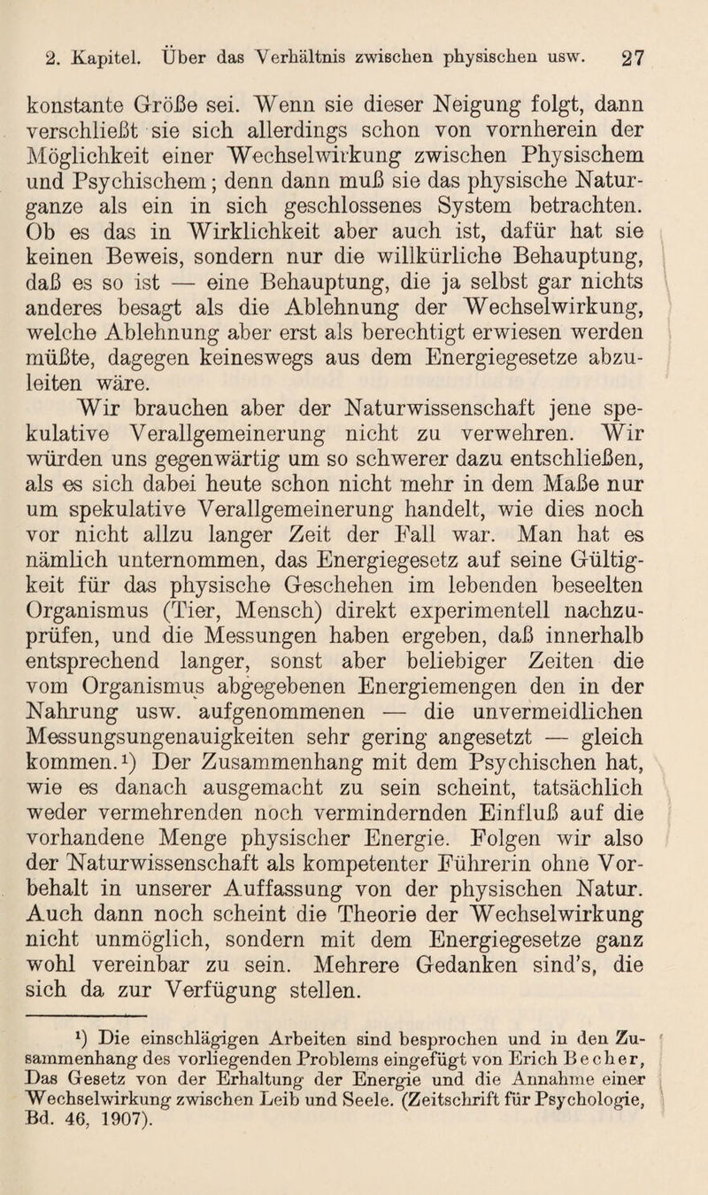 konstante Größe sei. Wenn sie dieser Neigung folgt, dann verschließt sie sich allerdings schon von vornherein der Möglichkeit einer Wechselwirkung zwischen Physischem und Psychischem; denn dann muß sie das physische Natur¬ ganze als ein in sich geschlossenes System betrachten. Ob es das in Wirklichkeit aber auch ist, dafür hat sie keinen Beweis, sondern nur die willkürliche Behauptung, daß es so ist — eine Behauptung, die ja selbst gar nichts anderes besagt als die Ablehnung der Wechselwirkung, welche Ablehnung aber erst als berechtigt erwiesen werden müßte, dagegen keineswegs aus dem Energiegesetze abzu¬ leiten wäre. Wir brauchen aber der Naturwissenschaft jene spe¬ kulative Verallgemeinerung nicht zu verwehren. Wir würden uns gegenwärtig um so schwerer dazu entschließen, als es sich dabei heute schon nicht mehr in dem Maße nur um spekulative Verallgemeinerung handelt, wie dies noch vor nicht allzu langer Zeit der Fall war. Man hat es nämlich unternommen, das Energiegesetz auf seine Gültig¬ keit für das physische Geschehen im lebenden beseelten Organismus (Tier, Mensch) direkt experimentell nachzu¬ prüfen, und die Messungen haben ergeben, daß innerhalb entsprechend langer, sonst aber beliebiger Zeiten die vom Organismus abgegebenen Energiemengen den in der Nahrung usw. aufgenommenen — die unvermeidlichen Messungsungenauigkeiten sehr gering angesetzt — gleich kommen.1) Der Zusammenhang mit dem Psychischen hat, wie es danach ausgemacht zu sein scheint, tatsächlich weder vermehrenden noch vermindernden Einfluß auf die vorhandene Menge physischer Energie. Folgen wir also der Naturwissenschaft als kompetenter Eührerin ohne Vor¬ behalt in unserer Auffassung von der physischen Natur. Auch dann noch scheint die Theorie der Wechselwirkung nicht unmöglich, sondern mit dem Energiegesetze ganz wohl vereinbar zu sein. Mehrere Gedanken sind’s, die sich da zur Verfügung stellen. 1) Die einschlägigen Arbeiten sind besprochen und in den Zu¬ sammenhang des vorliegenden Problems eingefügt von Erich Becher, Das Gesetz von der Erhaltung der Energie und die Annahme einer Wechselwirkung zwischen Leib und Seele. (Zeitschrift für Psychologie, Bd. 46, 1907).