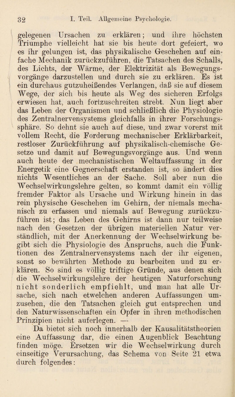 gelegenen Ursachen zu erklären; und ihre höchsten Triumphe vielleicht hat sie bis heute dort gefeiert, wo es ihr gelungen ist, das physikalische Geschehen auf ein¬ fache Mechanik zurückzuführen, die Tatsachen des Schalls, des Lichts, der Wärme, der Elektrizität als Bewegungs¬ vorgänge darzustellen und durch sie zu erklären. Es ist ein durchaus gutzuheißendes Verlangen, daß sie auf diesem Wege, der sich bis heute als Weg des sicheren Erfolgs erwiesen hat, auch fortzuschreiten strebt. Nun liegt aber das Leben der Organismen und schließlich die Physiologie des Zentralnervensystems gleichfalls in ihrer Forschungs¬ sphäre. So dehnt sie auch auf diese, und zwar vorerst mit vollem Recht, die Forderung mechanischer Erklärbarkeit, restloser Zurückführung auf physikalisch-chemische Ge¬ setze und damit auf Bewegungsvorgänge aus. Und wenn auch heute der mechanistischen Weltauffassung in der Energetik eine Gegnerschaft erstanden ist, so ändert dies nichts Wesentliches an der Sache. Soll aber nun die Wechselwirkungslehre gelten, so kommt damit ein völlig fremder Faktor als Ursache und Wirkung hinein in das rein physische Geschehen im Gehirn, der niemals mecha¬ nisch zu erfassen und niemals auf Bewegung zurückzu¬ führen ist; das Leben des Gehirns ist dann nur teilweise nach den Gesetzen der übrigen materiellen Natur ver¬ ständlich, mit der Anerkennung der Wechselwirkung be¬ gibt sich die Physiologie des Anspruchs, auch die Funk¬ tionen des Zentralnervensystems nach der ihr eigenen, sonst so bewährten Methode zu bearbeiten und zu er¬ klären. So sind es völlig triftige Gründe, aus denen sich die Wechselwirkungslehre der heutigen Naturforschung nicht sonderlich empfiehlt, und man hat alle Ur¬ sache, sich nach etwelchen anderen Auffassungen um¬ zusehen, die den Tatsachen gleich gut entsprechen und den Naturwissenschaften ein Opfer in ihren methodischen Prinzipien nicht auf erlegen. — Da bietet sich noch innerhalb der Kausalitätstheorien eine Auffassung dar, die einen Augenblick Beachtung finden möge. Ersetzen wir die Wechselwirkung durch einseitige Verursachung, das Schema von Seite 21 etwra durch folgendes: