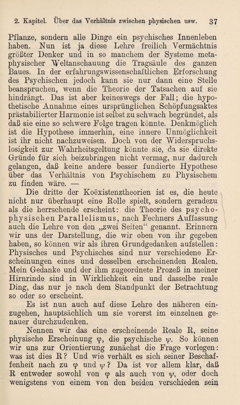 • • 2. Kapitel. Uber das Verhältnis zwischen physischen usw. 37 Pflanze, sondern alle Dinge ein psychisches Innenleben haben. Nun ist ja diese Lehre freilich Vermächtnis größter Denker und in so manchem der Systeme meta¬ physischer Weltanschauung die Tragsäule des ganzen Baues. In der erfahrungswissenschaftlichen Erforschung des Psychischen jedoch kann sie nur dann eine Stelle beanspruchen, wenn die Theorie der Tatsachen auf sie hindrängt. Das ist aber keineswegs der Fall; die hypo¬ thetische Annahme eines ursprünglichen Schöpfungsaktes prästabilierter Harmonie ist selbst zu schwach begründet, als daß sie eine so schwere Folge tragen könnte. Denkmöglich ist die Hypothese immerhin, eine innere Unmöglichkeit ist ihr nicht nachzuweisen. Doch von der Widerspruchs - losigkeit zur Wahrheitsgeltung könnte sie, da sie direkte Gründe für sich beizubringen nicht vermag, nur dadurch gelangen, daß keine andere besser fundierte Hypothese über das Verhältnis von Psychischem zu Physischem zu finden wäre. — Die dritte der Koexistenztheorien ist es, die heute nicht nur überhaupt eine Rolle spielt, sondern geradezu als die herrschende erscheint: die Theorie des psycho¬ physischen Parallelismus, nach Fechners Auffassung auch die Lehre von den „zwei Seiten“ genannt. Erinnern wir uns der Darstellung, die wir oben von ihr gegeben haben, so können wir als ihren Grundgedanken aufstellen: Physisches und Psychisches sind nur verschiedene Er¬ scheinungen eines und desselben erscheinenden Realen. Mein Gedanke und der ihm zugeordnete Prozeß in meiner Hirnrinde sind in Wirklichkeit ein und dasselbe reale Ding, das nur je nach dem Standpunkt der Betrachtung so oder so erscheint. Es ist nun auch auf diese Lehre des näheren ein¬ zugehen, hauptsächlich um sie vorerst im einzelnen ge¬ nauer durchzudenken. Nennen wir das eine erscheinende Reale R, seine physische Erscheinung 9, die psychische y. So können wir uns zur Orientierung zunächst die Frage vorlegen: was ist dies R? Und wie verhält es sich seiner Beschaf¬ fenheit nach zu 9 und ip ? Da ist vor allem klar, daß R entweder sowohl von 9 als auch von yj, oder doch wenigstens von einem von den beiden verschieden sein