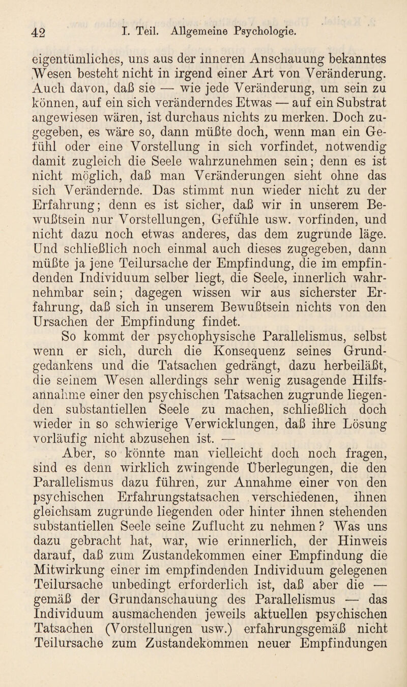 eigentümliches, uns aus der inneren Anschauung bekanntes .Wesen besteht nicht in irgend einer Art von Veränderung. Auch davon, daß sie —- wie jede Veränderung, um sein zu können, auf ein sich veränderndes Etwas — auf ein Substrat angewiesen wären, ist durchaus nichts zu merken. Doch zu¬ gegeben, es wäre so, dann müßte doch, wenn man ein Ge¬ fühl oder eine Vorstellung in sich vorfindet, notwendig damit zugleich die Seele wahrzunehmen sein; denn es ist nicht möglich, daß man Veränderungen sieht ohne das sich Verändernde. Das stimmt nun wieder nicht zu der Erfahrung; denn es ist sicher, daß wir in unserem Be¬ wußtsein nur Vorstellungen, Gefühle usw. vorfinden, und nicht dazu noch etwas anderes, das dem zugrunde läge. Und schließlich noch einmal auch dieses zugegeben, dann müßte ja jene Teilursache der Empfindung, die im empfin¬ denden Individuum selber liegt, die Seele, innerlich wahr¬ nehmbar sein; dagegen wissen wir aus sicherster Er¬ fahrung, daß sich in unserem Bewußtsein nichts von den Ursachen der Empfindung findet. So kommt der psychophysische Parallelismus, selbst wenn er sich, durch die Konsequenz seines Grund¬ gedankens und die Tatsachen gedrängt, dazu herbeiläßt, die seinem Wesen allerdings sehr wenig zusagende Hilfs¬ annahme einer den psychischen Tatsachen zugrunde liegen¬ den substantiellen Seele zu machen, schließlich doch wieder in so schwierige Verwicklungen, daß ihre Lösung vorläufig nicht abzusehen ist. — Aber, so könnte man vielleicht doch noch fragen, sind es denn wirklich zwingende Überlegungen, die den Parallelismus dazu führen, zur Annahme einer von den psychischen Erfahrungstatsachen verschiedenen, ihnen gleichsam zugrunde liegenden oder hinter ihnen stehenden substantiellen Seele seine Zuflucht zu nehmen ? Was uns dazu gebracht hat, war, wie erinnerlich, der Hinweis darauf, daß zum Zustandekommen einer Empfindung die Mitwirkung einer im empfindenden Individuum gelegenen Teilursache unbedingt erforderlich ist, daß aber die — gemäß der Grundanschauung des Parallelismus — das Individuum ausmachenden jeweils aktuellen psychischen Tatsachen (Vorstellungen usw.) erfahrungsgemäß nicht Teilursache zum Zustandekommen neuer Empfindungen