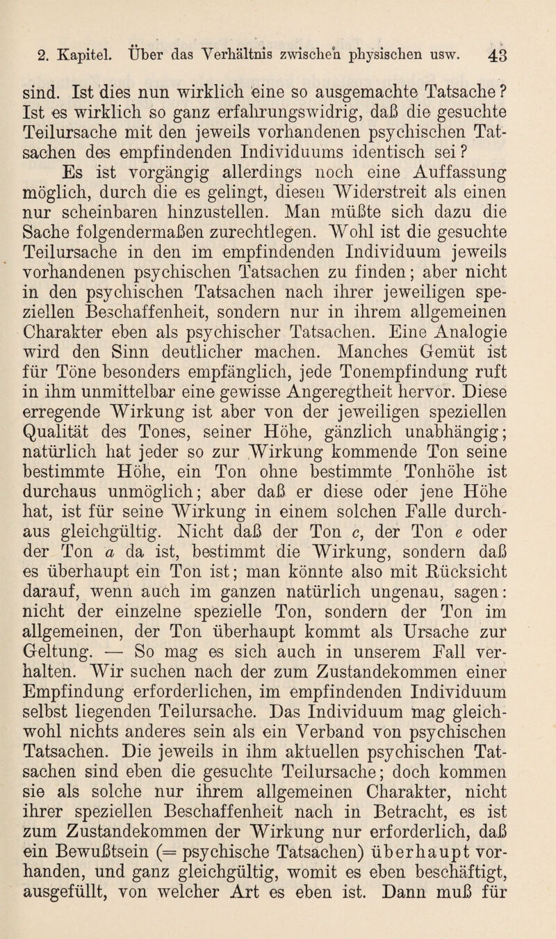 sind. Ist dies nun wirklich eine so ausgemachte Tatsache ? Ist es wirklich so ganz erfahrungswidrig, daß die gesuchte Teilursache mit den jeweils vorhandenen psychischen Tat¬ sachen des empfindenden Individuums identisch sei? Es ist vorgängig allerdings noch eine Auffassung möglich, durch die es gelingt, diesen Widerstreit als einen nur scheinbaren hinzustellen. Man müßte sich dazu die Sache folgendermaßen zurechtlegen. Wohl ist die gesuchte Teilursache in den im empfindenden Individuum jeweils vorhandenen psychischen Tatsachen zu finden; aber nicht in den psychischen Tatsachen nach ihrer jeweiligen spe¬ ziellen Beschaffenheit, sondern nur in ihrem allgemeinen Charakter eben als psychischer Tatsachen. Eine Analogie wird den Sinn deutlicher machen. Manches Gemüt ist für Töne besonders empfänglich, jede Tonempfindung ruft in ihm unmittelbar eine gewisse Angeregtheit hervor. Diese erregende Wirkung ist aber von der jeweiligen speziellen Qualität des Tones, seiner Höhe, gänzlich unabhängig; natürlich hat jeder so zur Wirkung kommende Ton seine bestimmte Höhe, ein Ton ohne bestimmte Tonhöhe ist durchaus unmöglich; aber daß er diese oder jene Höhe hat, ist für seine Wirkung in einem solchen Falle durch¬ aus gleichgültig. Nicht daß der Ton c, der Ton e oder der Ton a da ist, bestimmt die Wirkung, sondern daß es überhaupt ein Ton ist; man könnte also mit Bücksicht darauf, wenn auch im ganzen natürlich ungenau, sagen: nicht der einzelne spezielle Ton, sondern der Ton im allgemeinen, der Ton überhaupt kommt als Ursache zur Geltung. — So mag es sich auch in unserem Fall ver¬ halten. Wir suchen nach der zum Zustandekommen einer Empfindung erforderlichen, im empfindenden Individuum selbst liegenden Teilursache. Das Individuum tnag gleich¬ wohl nichts anderes sein als ein Verband von psychischen Tatsachen. Die jeweils in ihm aktuellen psychischen Tat¬ sachen sind eben die gesuchte Teilursache; doch kommen sie als solche nur ihrem allgemeinen Charakter, nicht ihrer speziellen Beschaffenheit nach in Betracht, es ist zum Zustandekommen der Wirkung nur erforderlich, daß ein Bewußtsein (= psychische Tatsachen) überhaupt vor¬ handen, und ganz gleichgültig, womit es eben beschäftigt, ausgefüllt, von welcher Art es eben ist. Dann muß für