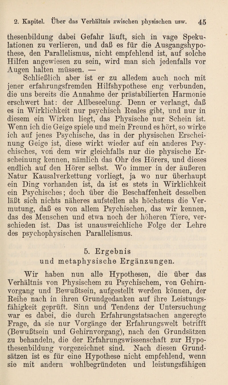 thesenbildung dabei Gefahr läuft, sich in vage Speku¬ lationen zu verlieren, und daß es für die Ausgangshypo¬ these, den Parallelismus, nicht empfehlend ist, auf solche Hilfen angewiesen zu sein, wird man sich jedenfalls vor Augen halten müssen. — Schließlich aber ist er zu alledem auch noch mit jener erfahrungsfremden Hilfshypothese eng verbunden, die uns bereits die Annahme der prästabilierten Harmonie erschwert hat: der Allbeseelung. Denn er verlangt, daß es in Wirklichkeit nur psychisch Reales gibt, und nur in diesem ein Wirken liegt, das Physische nur Schein ist. Wenn ich die Geige spiele und mein Freund es hört, so wirke ich auf jenes Psychische, das in der physischen Erschei¬ nung Geige ist, diese wirkt wieder auf ein anderes Psy¬ chisches, von dem wir gleichfalls nur die physische Er¬ scheinung kennen, nämlich das Ohr des Hörers, und dieses endlich auf den Hörer selbst. Wo immer in der äußeren Natur Kausalverkettung vorliegt, ja wo nur überhaupt ein Ding vorhanden ist, da ist es stets in Wirklichkeit ein Psychisches; doch über die Beschaffenheit desselben läßt sich nichts näheres aufstellen als höchstens die Ver¬ mutung, daß es von allem Psychischen, das wir kennen, das des Menschen und etwa noch der höheren Tiere, ver¬ schieden ist. Das ist unausweichliche Folge der Lehre des psychophysischen Parallelismus. 5. Ergebnis und metaphysische Ergänzungen. Wir haben nun alle Hypothesen, die über das Verhältnis von Physischem zu Psychischem, von Gehirn¬ vorgang und Bewußtsein, aufgestellt werden können, der Reihe nach in ihren Grundgedanken auf ihre Leistungs¬ fähigkeit geprüft. Sinn und Tendenz der Untersuchung war es dabei, die durch Erfahrungstatsachen angeregte Frage, da sie nur Vorgänge der Erfahrungswelt betrifft (Bewußtsein und Gehirnvorgang), nach den Grundsätzen zu behandeln, die der Erfahrungswissenschaft zur Hypo¬ thesenbildung vorgezeichnet sind. Nach diesen Grund¬ sätzen ist es für eine Hypothese nicht empfehlend, wenn sie mit andern wohlbegründeten und leistungsfähigen