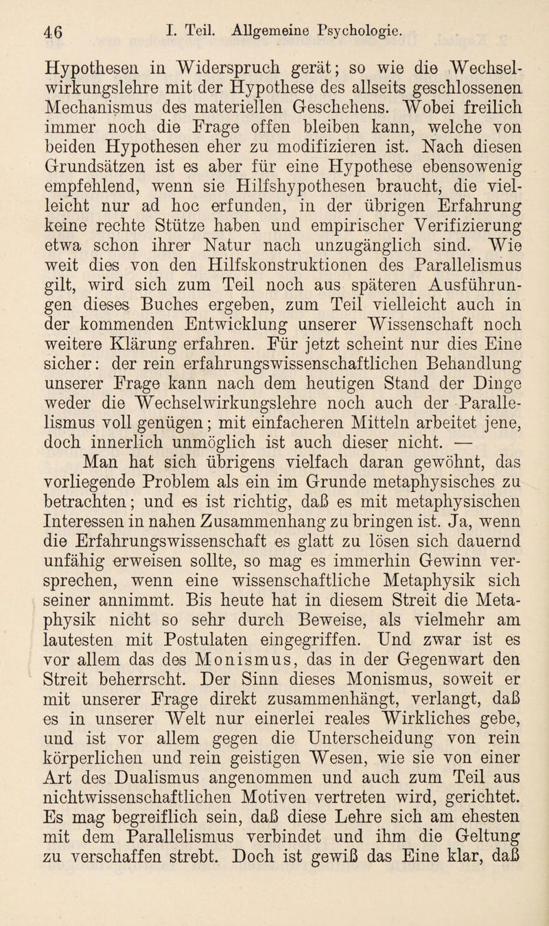 Hypothesen in Widerspruch gerät; so wie die Wechsel¬ wirkungslehre mit der Hypothese des allseits geschlossenen Mechanismus des materiellen Geschehens. Wobei freilich immer noch die Frage offen bleiben kann, welche von beiden Hypothesen eher zu modifizieren ist. Nach diesen Grundsätzen ist es aber für eine Hypothese ebensowenig empfehlend, wenn sie Hilfshypothesen braucht, die viel¬ leicht nur ad hoc erfunden, in der übrigen Erfahrung keine rechte Stütze haben und empirischer Verifizierung etwa schon ihrer Natur nach unzugänglich sind. Wie weit dies von den Hilfskonstruktionen des Parallelismus gilt, wird sich zum Teil noch aus späteren Ausführun¬ gen dieses Buches ergeben, zum Teil vielleicht auch in der kommenden Entwicklung unserer Wissenschaft noch weitere Klärung erfahren. Für jetzt scheint nur dies Eine sicher: der rein erfahrungswissenschaftlichen Behandlung unserer Frage kann nach dem heutigen Stand der Dinge weder die Wechselwirkungslehre noch auch der Paralle¬ lismus voll genügen; mit einfacheren Mitteln arbeitet jene, doch innerlich unmöglich ist auch dieser nicht. — Man hat sich übrigens vielfach daran gewöhnt, das vorliegende Problem als ein im Grunde metaphysisches zu betrachten; und es ist richtig, daß es mit metaphysischen Interessen in nahen Zusammenhang zu bringen ist. Ja, wenn die Erfahrungswissenschaft es glatt zu lösen sich dauernd unfähig erweisen sollte, so mag es immerhin Gewinn ver¬ sprechen, wenn eine wissenschaftliche Metaphysik sich seiner annimmt. Bis heute hat in diesem Streit die Meta¬ physik nicht so sehr durch Beweise, als vielmehr am lautesten mit Postulaten ein gegriffen. Und zwar ist es vor allem das des Monismus, das in der Gegenwart den Streit beherrscht. Der Sinn dieses Monismus, soweit er mit unserer Frage direkt zusammenhängt, verlangt, daß es in unserer Welt nur einerlei reales Wirkliches gebe, und ist vor allem gegen die Unterscheidung von rein körperlichen und rein geistigen Wesen, wie sie von einer Art des Dualismus angenommen und auch zum Teil aus nichtwissenschaftlichen Motiven vertreten wird, gerichtet. Es mag begreiflich sein, daß diese Lehre sich am ehesten mit dem Parallelismus verbindet und ihm die Geltung zu verschaffen strebt. Doch ist gewiß das Eine klar, daß