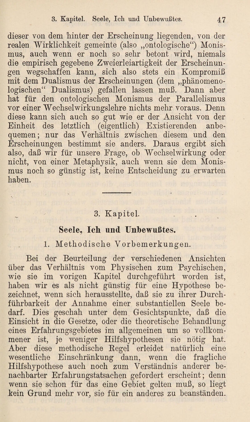 dieser von dem hinter der Erscheinung liegenden, von der realen Wirklichkeit gemeinte (also „ontologische“) Monis¬ mus, auch wenn er noch so sehr betont wird, niemals die empirisch gegebene Zweierleiartigkeit der Erscheinun¬ gen wegschaffen kann, sich also stets ein Kompromiß mit dem Dualismus der Erscheinungen (dem „phänomeno¬ logischen“ Dualismus) gefallen lassen muß. Dann aber hat für den ontologischen Monismus der Parallelismus vor einer Wechselwirkungslehre nichts mehr voraus. Denn diese kann sich auch so gut wie er der Ansicht von der Einheit des letztlich (eigentlich) Existierenden anbe¬ quemen; nur das Verhältnis zwischen diesem und den Erscheinungen bestimmt sie anders. Daraus ergibt sich also, daß wir für unsere Frage, oh Wechselwirkung oder nicht, von einer Metaphysik, auch wenn sie dem Monis¬ mus noch so günstig ist, keine Entscheidung zu erwarten haben. 3. Kapitel. Seele, Ich und Unbewußtes. 1. Methodische Vorbemerkungen. Bei der Beurteilung der verschiedenen Ansichten über das Verhältnis vom Physischen zum Psychischen, wie sie im vorigen Kapitel durchgeführt worden ist, haben wir es als nicht günstig für eine Hypothese be¬ zeichnet, wenn sich herausstellte, daß sie zu ihrer Durch¬ führbarkeit der Annahme einer substantiellen Seele be¬ darf. Dies geschah unter dem Gesichtspunkte, daß die Einsicht in die Gesetze, oder die theoretische Behandlung eines Erfahrungsgebietes im allgemeinen um so vollkom¬ mener ist, je weniger Hilfshypothesen sie nötig hat. Aber diese methodische Kegel erleidet natürlich eine wesentliche Einschränkung dann, wenn die fragliche Hilfshypothese auch noch zum Verständnis anderer be¬ nachbarter Erfahrungstatsachen gefordert erscheint; denn wenn sie schon für das eine Gebiet gelten muß, so liegt kein Grund mehr vor^ sie für ein anderes zu beanständen.