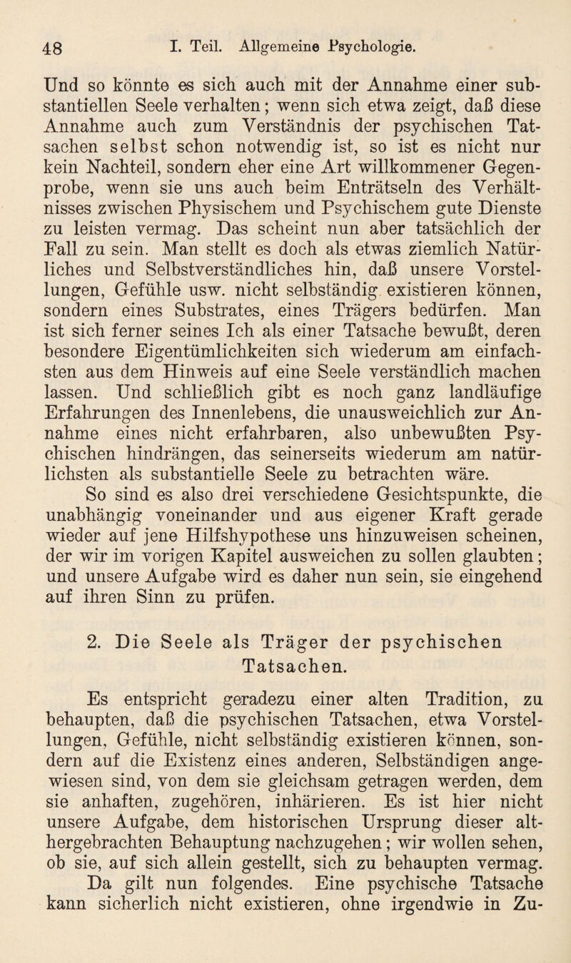 Und so könnte es sich auch mit der Annahme einer sub¬ stantiellen Seele verhalten; wenn sich etwa zeigt, daß diese Annahme auch zum Verständnis der psychischen Tat¬ sachen selbst schon notwendig ist, so ist es nicht nur kein Nachteil, sondern eher eine Art willkommener Gegen¬ probe, wenn sie uns auch beim Enträtseln des Verhält¬ nisses zwischen Physischem und Psychischem gute Dienste zu leisten vermag. Das scheint nun aber tatsächlich der Fall zu sein. Man stellt es doch als etwas ziemlich Natür¬ liches und Selbstverständliches hin, daß unsere Vorstel¬ lungen, Gefühle usw. nicht selbständig existieren können, sondern eines Substrates, eines Trägers bedürfen. Man ist sich ferner seines Ich als einer Tatsache bewußt, deren besondere Eigentümlichkeiten sich wiederum am einfach¬ sten aus dem Hinweis auf eine Seele verständlich machen lassen. Und schließlich gibt es noch ganz landläufige Erfahrungen des Innenlebens, die unausweichlich zur An¬ nahme eines nicht erfahrbaren, also unbewußten Psy¬ chischen hindrängen, das seinerseits wiederum am natür¬ lichsten als substantielle Seele zu betrachten wäre. So sind es also drei verschiedene Gesichtspunkte, die unabhängig voneinander und aus eigener Kraft gerade wieder auf jene Hilfshypothese uns hinzu weisen scheinen, der wir im vorigen Kapitel ausweichen zu sollen glaubten; und unsere Aufgabe wird es daher nun sein, sie eingehend auf ihren Sinn zu prüfen. 2. Die Seele als Träger der psychischen Tatsachen. Es entspricht geradezu einer alten Tradition, zu behaupten, daß die psychischen Tatsachen, etwa Vorstel¬ lungen, Gefühle, nicht selbständig existieren können, son¬ dern auf die Existenz eines anderen, Selbständigen ange¬ wiesen sind, von dem sie gleichsam getragen werden, dem sie anhaften, zugehören, inhärieren. Es ist hier nicht unsere Aufgabe, dem historischen Ursprung dieser alt¬ hergebrachten Behauptung nachzugehen; wir wollen sehen, ob sie, auf sich allein gestellt, sich zu behaupten vermag. Da gilt nun folgendes. Eine psychische Tatsache kann sicherlich nicht existieren, ohne irgendwie in Zu-