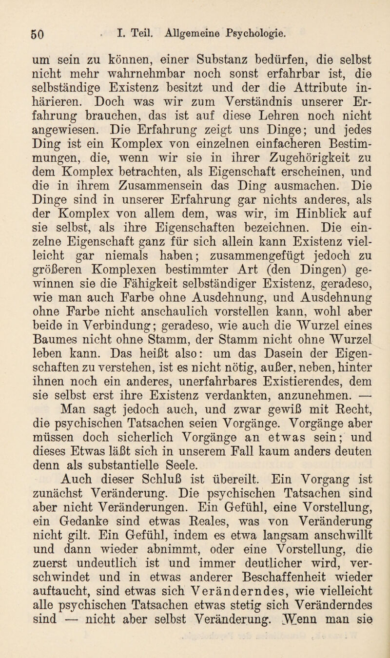 um sein zu können, einer Substanz bedürfen, die selbst nicht mehr wahrnehmbar noch sonst erfahrbar ist, die selbständige Existenz besitzt und der die Attribute in- härieren. Doch was wir zum Verständnis unserer Er¬ fahrung brauchen, das ist auf diese Lehren noch nicht angewiesen. Die Erfahrung zeigt uns Dinge; und jedes Ding ist ein Komplex von einzelnen einfacheren Bestim¬ mungen, die, wenn wir sie in ihrer Zugehörigkeit zu dem Komplex betrachten, als Eigenschaft erscheinen, und die in ihrem Zusammensein das Ding ausmachen. Die Dinge sind in unserer Erfahrung gar nichts anderes, als der Komplex von allem dem, was wir, im Hinblick auf sie selbst, als ihre Eigenschaften bezeichnen. Die ein¬ zelne Eigenschaft ganz für sich allein kann Existenz viel¬ leicht gar niemals haben; zusammengefügt jedoch zu größeren Komplexen bestimmter Art (den Dingen) ge¬ winnen sie die Fähigkeit selbständiger Existenz, geradeso, wie man auch Farbe ohne Ausdehnung, und Ausdehnung ohne Farbe nicht anschaulich vorstellen kann, wohl aber beide in Verbindung; geradeso, wie auch die Wurzel eines Baumes nicht ohne Stamm, der Stamm nicht ohne Wurzel leben kann. Das heißt also: um das Dasein der Eigen¬ schaften zu verstehen, ist es nicht nötig, außer, neben, hinter ihnen noch ein anderes, unerfahrbares Existierendes, dem sie selbst erst ihre Existenz verdankten, anzunehmen. — Man sagt jedoch auch, und zwar gewiß mit Becht, die psychischen Tatsachen seien Vorgänge. Vorgänge aber müssen doch sicherlich Vorgänge an etwas sein; und dieses Etwas läßt sich in unserem Fall kaum anders deuten denn als substantielle Seele. Auch dieser Schluß ist übereilt. Ein Vorgang ist zunächst Veränderung. Die psychischen Tatsachen sind aber nicht Veränderungen. Ein Gefühl, eine Vorstellung, ein Gedanke sind etwas Eeales, was von Veränderung nicht gilt. Ein Gefühl, indem es etwa langsam anschwillt und dann wieder abnimmt, oder eine Vorstellung, die zuerst undeutlich ist und immer deutlicher wird, ver¬ schwindet und in etwas anderer Beschaffenheit wieder auftaucht, sind etwas sich Veränderndes, wie vielleicht alle psychischen Tatsachen etwas stetig sich Veränderndes sind — nicht aber selbst Veränderung. Wenn man sie