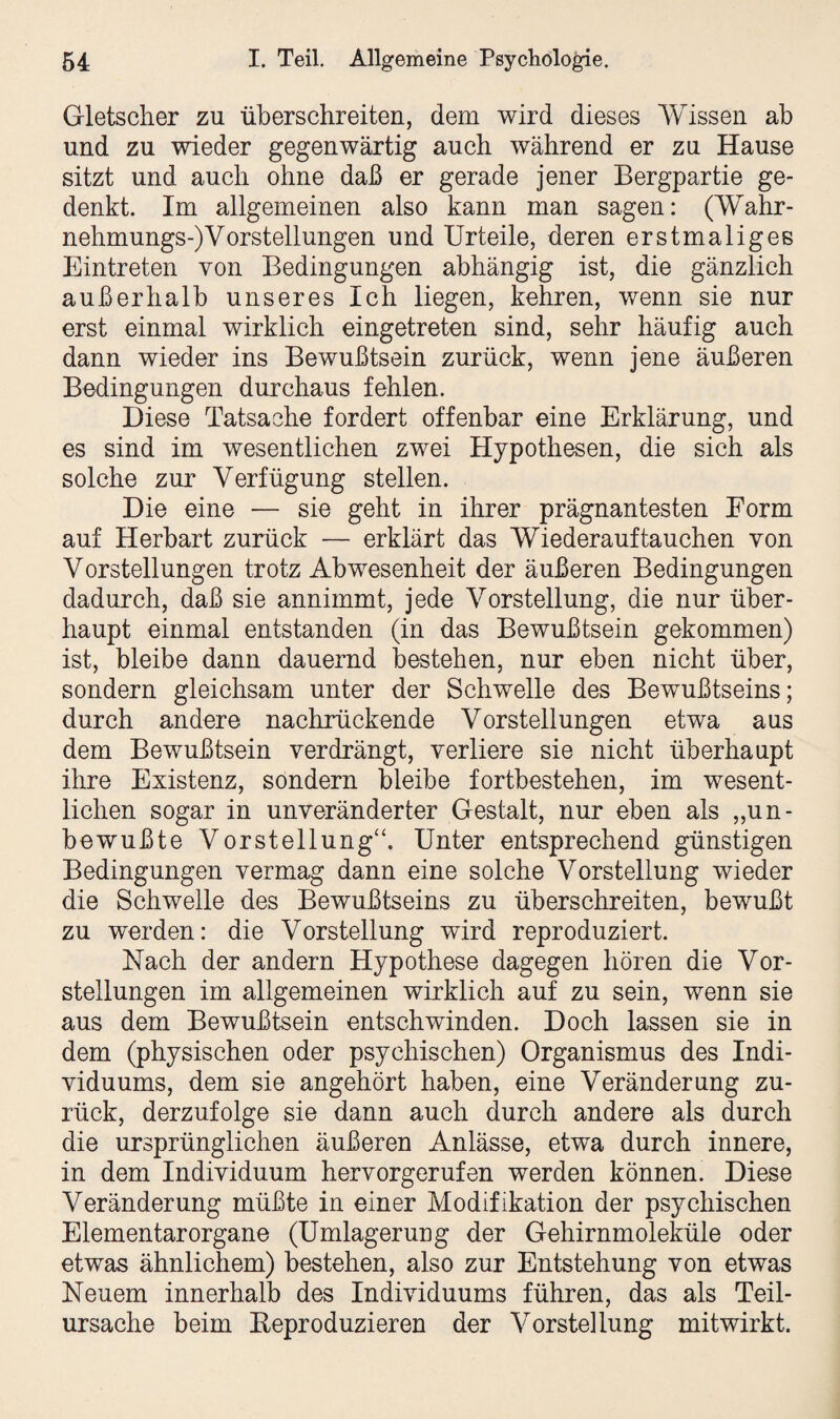 Gletscher zu überschreiten, dem wird dieses Wissen ab und zu wieder gegenwärtig auch während er zu Hause sitzt und auch ohne daß er gerade jener Bergpartie ge¬ denkt. Im allgemeinen also kann man sagen: (Wahr- nehmungs-)Vorstellungen und Urteile, deren erstmaliges Eintreten von Bedingungen abhängig ist, die gänzlich außerhalb unseres Ich liegen, kehren, wenn sie nur erst einmal wirklich eingetreten sind, sehr häufig auch dann wieder ins Bewußtsein zurück, wenn jene äußeren Bedingungen durchaus fehlen. Diese Tatsache fordert offenbar eine Erklärung, und es sind im wesentlichen zwei Hypothesen, die sich als solche zur Verfügung stellen. Die eine — sie geht in ihrer prägnantesten Form auf Herbart zurück — erklärt das Wiederauf tauchen von Vorstellungen trotz Abwesenheit der äußeren Bedingungen dadurch, daß sie annimmt, jede Vorstellung, die nur über¬ haupt einmal entstanden (in das Bewußtsein gekommen) ist, bleibe dann dauernd bestehen, nur eben nicht über, sondern gleichsam unter der Schwelle des Bewußtseins; durch andere nachrückende Vorstellungen etwa aus dem Bewußtsein verdrängt, verliere sie nicht überhaupt ihre Existenz, sondern bleibe fortbestehen, im wesent¬ lichen sogar in unveränderter Gestalt, nur eben als „un¬ bewußte Vorstellung“. Unter entsprechend günstigen Bedingungen vermag dann eine solche Vorstellung wieder die Schwelle des Bewußtseins zu überschreiten, bewußt zu werden: die Vorstellung wird reproduziert. Nach der andern Hypothese dagegen hören die Vor¬ stellungen im allgemeinen wirklich auf zu sein, wenn sie aus dem Bewußtsein entschwinden. Doch lassen sie in dem (physischen oder psychischen) Organismus des Indi¬ viduums, dem sie angehört haben, eine Veränderung zu¬ rück, derzufolge sie dann auch durch andere als durch die ursprünglichen äußeren Anlässe, etwa durch innere, in dem Individuum hervorgerufen werden können. Diese Veränderung müßte in einer Modifikation der psychischen Elementar Organe (Umlagerung der Gehirnmoleküle oder etwas ähnlichem) bestehen, also zur Entstehung von etwas Neuem innerhalb des Individuums führen, das als Teil¬ ursache beim Eeproduzieren der Vorstellung mitwirkt.