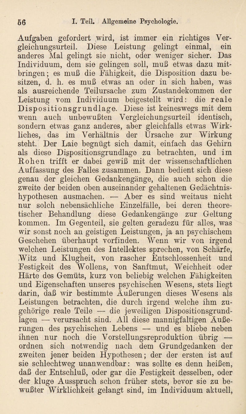 Aufgaben gefordert wird, ist immer ein richtiges Ver¬ gleichungsurteil. Diese Leistung gelingt einmal, ein anderes Mal gelingt sie nicht, oder weniger sicher. Das Individuum, dem sie gelingen soll, muß etwas dazu mit¬ bringen ; es muß die Fähigkeit, die Disposition dazu be¬ sitzen, d. h. es muß etwas an oder in sich haben, was als ausreichende Teilursache zum Zustandekommen der Leistung vom Individuum beigestellt wird: die reale Dispositionsgrundlage. Diese ist keineswegs mit dem wenn auch unbewußten Vergleichungsurteil identisch, sondern etwas ganz anderes, aber gleichfalls etwas 'Wirk¬ liches, das im Verhältnis der Ursache zur Wirkung steht. Der Laie begnügt sich damit, einfach das Gehirn als diese Dispositionsgrundlage zu betrachten, und im Hohen trifft er dabei gewiß mit der wissenschaftlichen Auffassung des Falles zusammen. Dann bedient sich diese genau der gleichen Gedankengänge, die auch schon die zweite der beiden oben auseinander gehaltenen Gedächtnis¬ hypothesen ausmachen. — Aber es sind weitaus nicht nur solch nebensächliche Einzelfälle, bei deren theore¬ tischer Behandlung diese Gedankengänge zur Geltung kommen. Im Gegenteil, sie gelten geradezu für alles, was wir sonst noch an geistigen Leistungen, ja an psychischem Geschehen überhaupt vorfinden. Wenn wir von irgend welchen Leistungen des Intellektes sprechen, von Schärfe, Witz und Klugheit, von rascher Entschlossenheit und Festigkeit des Wollens, von Sanftmut, Weichheit oder Härte des Gemüts, kurz von beliebig welchen Fähigkeiten und Eigenschaften unseres psychischen Wesens, stets liegt darin, daß wir bestimmte Äußerungen dieses Wesens als Leistungen betrachten, die durch irgend welche ihm zu¬ gehörige reale Teile — die jeweiligen Dispositionsgrund¬ lagen — verursacht sind. All diese mannigfaltigen Äuße¬ rungen des psychischen Lebens — und es bliebe neben ihnen nur noch die Vorstellungsreproduktion übrig — ordnen sich notwendig nach dem Grundgedanken der zweiten jener beiden Hypothesen; der der ersten ist auf sie schlechtweg unanwendbar: was sollte es denn heißen, daß der Entschluß, oder gar die Festigkeit desselben, oder der kluge Ausspruch schon früher stets, bevor sie zu be¬ wußter Wirklichkeit gelangt sind, im Individuum aktuell,