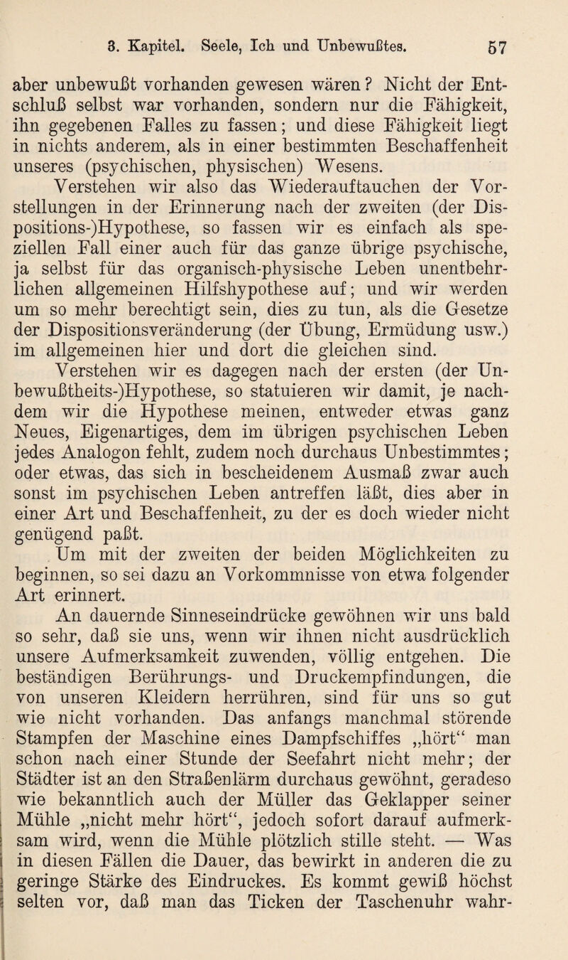 aber unbewußt vorhanden gewesen wären ? Nicht der Ent¬ schluß selbst war vorhanden, sondern nur die Fähigkeit, ihn gegebenen Falles zu fassen; und diese Fähigkeit liegt in nichts anderem, als in einer bestimmten Beschaffenheit unseres (psychischen, physischen) Wesens. Verstehen wir also das Wiederauf tauchen der Vor¬ stellungen in der Erinnerung nach der zweiten (der Dis- positions-)Hypothese, so fassen wir es einfach als spe¬ ziellen Fall einer auch für das ganze übrige psychische, ja selbst für das organisch-physische Leben unentbehr¬ lichen allgemeinen Hilfshypothese auf; und wir werden um so mehr berechtigt sein, dies zu tun, als die Gesetze der Dispositionsveränderung (der Übung, Ermüdung usw.) im allgemeinen hier und dort die gleichen sind. Verstehen wir es dagegen nach der ersten (der Un- bewußtheits-)Hypothese, so statuieren wir damit, je nach¬ dem wir die Hypothese meinen, entweder etwas ganz Neues, Eigenartiges, dem im übrigen psychischen Leben jedes Analogon fehlt, zudem noch durchaus Unbestimmtes; oder etwas, das sich in bescheidenem Ausmaß zwar auch sonst im psychischen Leben antreffen läßt, dies aber in einer Art und Beschaffenheit, zu der es doch wieder nicht genügend paßt. Um mit der zweiten der beiden Möglichkeiten zu beginnen, so sei dazu an Vorkommnisse von etwa folgender Art erinnert. An dauernde Sinneseindrücke gewöhnen wir uns bald so sehr, daß sie uns, wenn wir ihnen nicht ausdrücklich unsere Aufmerksamkeit zuwenden, völlig entgehen. Die beständigen Berührungs- und Druckempfindungen, die von unseren Kleidern herrühren, sind für uns so gut wie nicht vorhanden. Das anfangs manchmal störende Stampfen der Maschine eines Dampfschiffes „hört“ man schon nach einer Stunde der Seefahrt nicht mehr; der Städter ist an den Straßen lärm durchaus gewöhnt, geradeso wie bekanntlich auch der Müller das Geklapper seiner Mühle „nicht mehr hört“, jedoch sofort darauf aufmerk¬ sam wird, wenn die Mühle plötzlich stille steht. — Was in diesen Fällen die Dauer, das bewirkt in anderen die zu geringe Stärke des Eindruckes. Es kommt gewiß höchst selten vor, daß man das Ticken der Taschenuhr wahr-