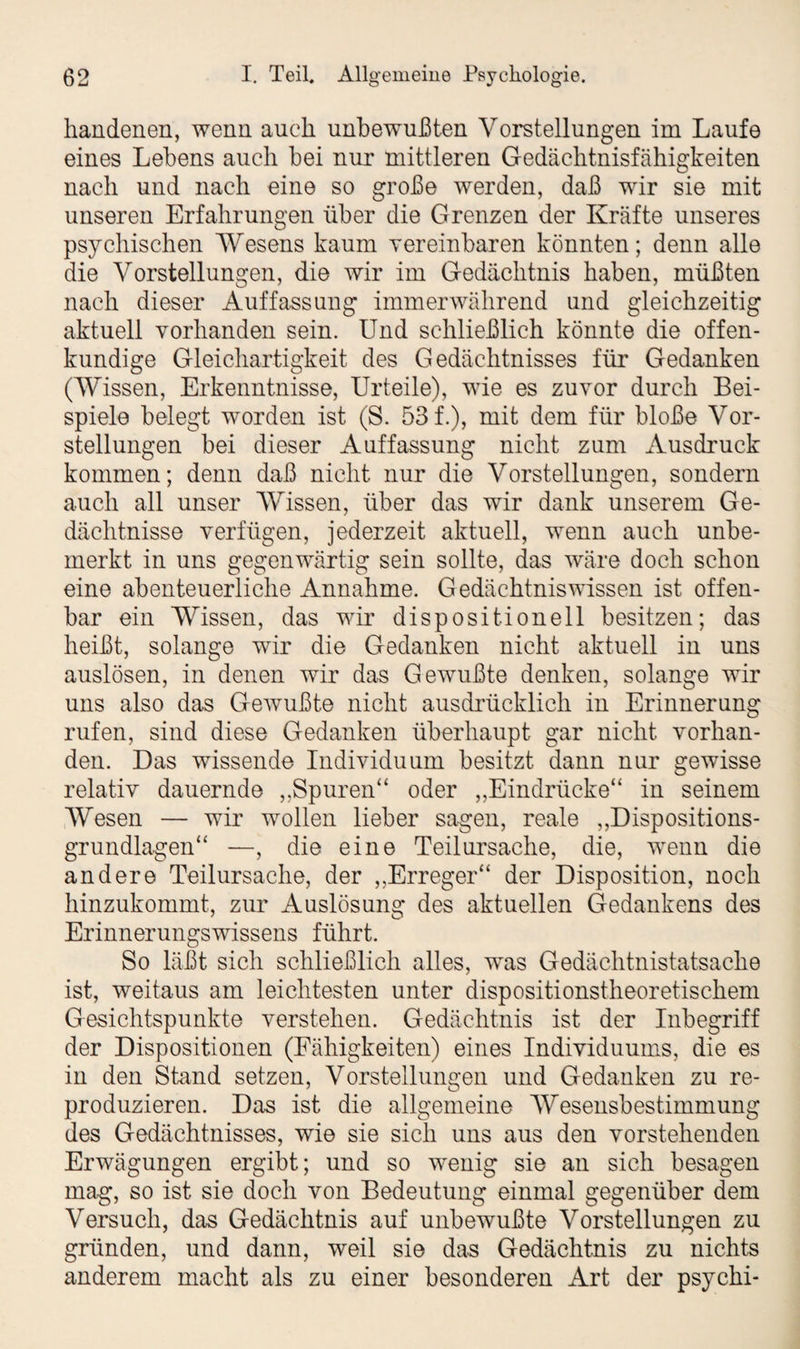 handenen, wenn auch unbewußten Vorstellungen im Laufe eines Lebens auch bei nur mittleren Gedächtnisfähigkeiten nach und nach eine so große werden, daß wir sie mit unseren Erfahrungen über die Grenzen der Kräfte unseres psychischen Wesens kaum vereinbaren könnten; denn alle die Vorstellungen, die wir im Gedächtnis haben, müßten nach dieser Auffassung immerwährend und gleichzeitig aktuell vorhanden sein. Und schließlich könnte die offen¬ kundige Gleichartigkeit des Gedächtnisses für Gedanken (Wissen, Erkenntnisse, Urteile), wie es zuvor durch Bei¬ spiele belegt worden ist (S. 53 f.), mit dem für bloße Vor¬ stellungen bei dieser Auffassung nicht zum Ausdruck kommen; denn daß nicht nur die Vorstellungen, sondern auch all unser Wissen, über das wir dank unserem Ge¬ dächtnisse verfügen, jederzeit aktuell, wenn auch unbe¬ merkt in uns gegenwärtig sein sollte, das wäre doch schon eine abenteuerliche Annahme. Gedächtniswissen ist offen¬ bar ein Wissen, das wir dispositionell besitzen; das heißt, solange wir die Gedanken nicht aktuell in uns auslösen, in denen wir das Gewußte denken, solange wir uns also das Gewußte nicht ausdrücklich in Erinnerung rufen, sind diese Gedanken überhaupt gar nicht vorhan¬ den. Das wissende Individuum besitzt dann nur gewisse relativ dauernde „Spuren“ oder „Eindrücke“ in seinem Wesen — wir wollen lieber sagen, reale „Dispositions¬ grundlagen“ —, die eine Teilursache, die, wenn die andere Teilursache, der „.Erreger“ der Disposition, noch hinzukommt, zur Auslösung des aktuellen Gedankens des Erinnerungswissens führt. So läßt sich schließlich alles, wns Gedächtnistatsache ist, weitaus am leichtesten unter dispositionstheoretischem Gesichtspunkte verstehen. Gedächtnis ist der Inbegriff der Dispositionen (Fähigkeiten) eines Individuums, die es in den Stand setzen, Vorstellungen und Gedanken zu re¬ produzieren. Das ist die allgemeine Wesensbestimmung des Gedächtnisses, wie sie sich uns aus den vorstehenden Erwägungen ergibt; und so Tvenig sie an sich besagen mag, so ist sie doch von Bedeutung einmal gegenüber dem Versuch, das Gedächtnis auf unbewußte Vorstellungen zu gründen, und dann, weil sie das Gedächtnis zu nichts anderem macht als zu einer besonderen Art der psychi-