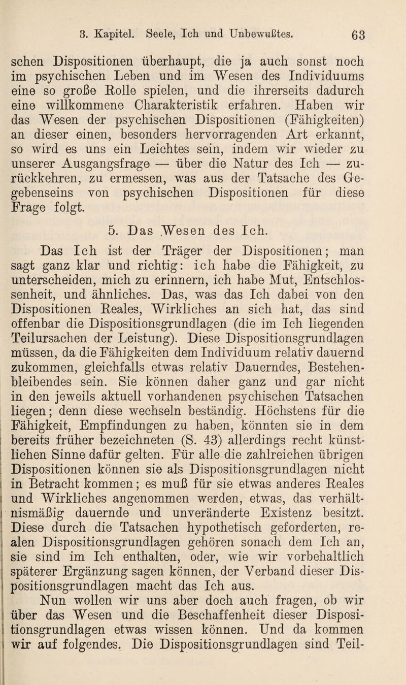 sehen Dispositionen überhaupt, die ja auch sonst noch im psychischen Lehen und im Wesen des Individuums eine so große Eolle spielen, und die ihrerseits dadurch eine willkommene Charakteristik erfahren. Haben wir das Wesen der psychischen Dispositionen (Fähigkeiten) an dieser einen, besonders hervorragenden Art erkannt, so wird es uns ein Leichtes sein, indem wir wieder zu unserer Ausgangsfrage — über die Natur des Ich — zu¬ rückkehren, zu ermessen, was aus der Tatsache des Ge¬ gebenseins von psychischen Dispositionen für diese Frage folgt. 5. Das Wesen des Ich. Das Ich ist der Träger der Dispositionen; man sagt ganz klar und richtig: ich habe die Fähigkeit, zu unterscheiden, mich zu erinnern, ich habe Mut, Entschlos¬ senheit, und ähnliches. Das, was das Ich dabei von den Dispositionen Eeales, Wirkliches an sich hat, das sind offenbar die Dispositionsgrundlagen (die im Ich liegenden Teilursachen der Leistung). Diese Dispositionsgrundlagen müssen, da die Fähigkeiten dem Individuum relativ dauernd zukommen, gleichfalls etwas relativ Dauerndes, Bestehen¬ bleibendes sein. Sie können daher ganz und gar nicht in den jeweils aktuell vorhandenen psychischen Tatsachen liegen; denn diese wechseln beständig. Höchstens für die Fähigkeit, Empfindungen zu haben, könnten sie in dem i bereits früher bezeichneten (S. 43) allerdings recht künst- : liehen Sinne dafür gelten. Für alle die zahlreichen übrigen Dispositionen können sie als Dispositionsgrundlagen nicht I in Betracht kommen; es muß für sie etwas anderes Eeales und Wirkliches angenommen werden, etwas, das verhält¬ nismäßig dauernde und unveränderte Existenz besitzt. | Diese durch die Tatsachen hypothetisch geforderten, re- | alen Dispositionsgrundlagen gehören sonach dem Ich an, sie sind im Ich enthalten, oder, wie wir vorbehaltlich späterer Ergänzung sagen können, der Verband dieser Dis¬ positionsgrundlagen macht das Ich aus. Nun wollen wir uns aber doch auch fragen, ob wir über das Wesen und die Beschaffenheit dieser Disposi- tionsgrundlagen etwas wissen können. Und da kommen i wir auf folgendes. Die Dispositionsgrundlagen sind Teil-