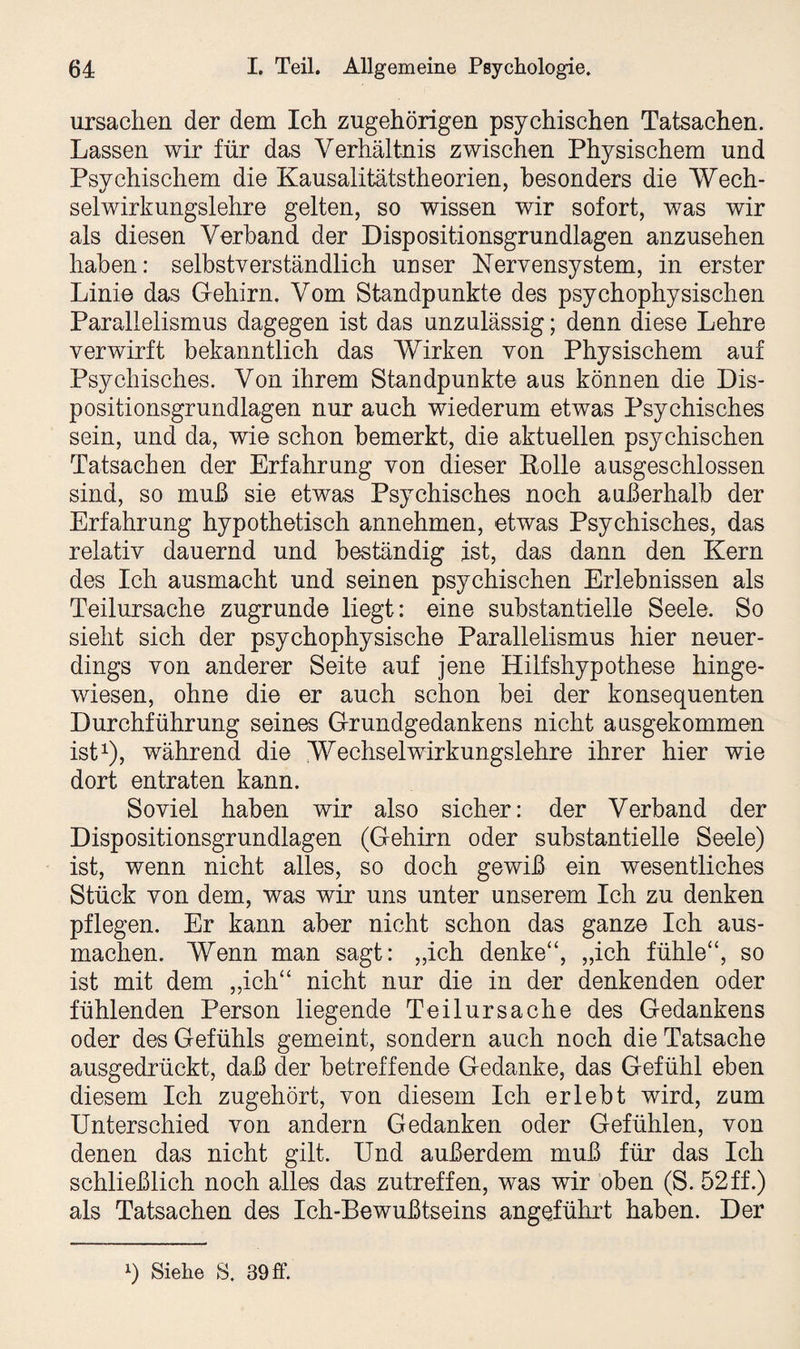 Ursachen der dem Ich zugehörigen psychischen Tatsachen. Lassen wir für das Verhältnis zwischen Physischem und Psychischem die Kausalitätstheorien, besonders die Wech¬ selwirkungslehre gelten, so wissen wir sofort, was wir als diesen Verband der Dispositionsgrundlagen anzusehen haben: selbstverständlich unser Nervensystem, in erster Linie das Gehirn. Vom Standpunkte des psychophysischen Parallelismus dagegen ist das unzulässig; denn diese Lehre verwirft bekanntlich das Wirken von Physischem auf Psychisches. Von ihrem Standpunkte aus können die Dis¬ positionsgrundlagen nur auch wiederum etwas Psychisches sein, und da, wie schon bemerkt, die aktuellen psychischen Tatsachen der Erfahrung von dieser Rolle ausgeschlossen sind, so muß sie etwas Psychisches noch außerhalb der Erfahrung hypothetisch annehmen, etwas Psychisches, das relativ dauernd und beständig ist, das dann den Kern des Ich ausmacht und seinen psychischen Erlebnissen als Teilursache zugrunde liegt: eine substantielle Seele. So sieht sich der psychophysische Parallelismus hier neuer¬ dings von anderer Seite auf jene Hilfshypothese hinge¬ wiesen, ohne die er auch schon bei der konsequenten Durchführung seines Grundgedankens nicht ausgekommen ist1), während die Wechselwirkungslehre ihrer hier wie dort entraten kann. Soviel haben wir also sicher: der Verband der Dispositionsgrundlagen (Gehirn oder substantielle Seele) ist, wenn nicht alles, so doch gewiß ein wesentliches Stück von dem, was wir uns unter unserem Ich zu denken pflegen. Er kann aber nicht schon das ganze Ich aus¬ machen. Wenn man sagt: „ich denke“, „ich fühle“, so ist mit dem „ich“ nicht nur die in der denkenden oder fühlenden Person liegende Teilursache des Gedankens oder des Gefühls gemeint, sondern auch noch die Tatsache ausgedrückt, daß der betreffende Gedanke, das Gefühl eben diesem Ich zugehört, von diesem Ich erlebt wird, zum Unterschied von andern Gedanken oder Gefühlen, von denen das nicht gilt. Und außerdem muß für das Ich schließlich noch alles das zutreffen, was wir oben (S. 52ff.) als Tatsachen des Ich-Bewußtseins angeführt haben. Der *) Siehe S. 39 ff.