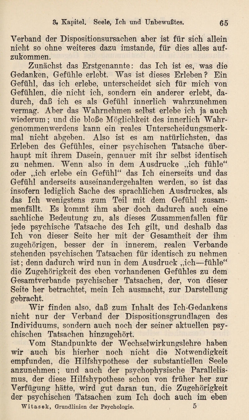 Verband der Dispositionsursachen aber ist für sich allein nicht so ohne weiteres dazu imstande, für dies alles auf¬ zukommen. Zunächst das Erstgenannte: das Ich ist es, was die Gedanken, Gefühle erlebt. Was ist dieses Erleben? Ein Gefühl, das ich erlebe, unterscheidet sich für mich von Gefühlen, die nicht ich, sondern ein anderer erlebt, da¬ durch, daß ich es als Gefühl innerlich wahrzunehmen vermag. Aber das Wahrnehmen selbst erlebe ich ja auch wiederum; und die bloße Möglichkeit des innerlich Wahr¬ genommenwerdens kann ein reales Unterscheidungsmerk¬ mal nicht abgehen. Also ist es am natürlichsten, das Erleben des Gefühles, einer psychischen Tatsache über¬ haupt mit ihrem Dasein, genauer mit ihr selbst identisch zu nehmen. Wenn also in dem Ausdrucke „ich fühle“ oder „ich erlebe ein Gefühl“ das Ich einerseits und das Gefühl anderseits auseinandergehalten werden, so ist das insofern lediglich Sache des sprachlichen Ausdruckes, als das Ich wenigstens zum Teil mit dem Gefühl zusam¬ menfällt. Es kommt ihm aber doch dadurch auch eine sachliche Bedeutung zu, als dieses Zusammenfallen für jede psychische Tatsache des Ich gilt, und deshalb das Ich von dieser Seite her mit der Gesamtheit der ihm zugehörigen, besser der in innerem, realen Verbände stehenden psychischen Tatsachen für identisch zu nehmen ist; denn dadurch wird nun in dem Ausdruck „ich—fühle“ die Zugehörigkeit des eben vorhandenen Gefühles zu dem Gesamtverbande psychischer Tatsachen, der, von dieser Seite her betrachtet, mein Ich ausmacht, zur Darstellung gebracht. Wir finden also, daß zum Inhalt des Ich-Gedankens nicht nur der Verband der Dispositionsgrundlagen des Individuums, sondern auch noch der seiner aktuellen psy¬ chischen Tatsachen hinzugehört. Vom Standpunkte der Wechselwirkungslehre haben wir auch bis hierher noch nicht die Notwendigkeit empfunden, die Hilfshypothese der substantiellen Seele anzunehmen; und auch der psychophysische Parallelis¬ mus, der diese Hilfshypothese schon von früher her zur Verfügung hätte, wird gut daran tun, die Zugehörigkeit der psychischen Tatsachen zum Ich doch auch im eben Witasek, Grundlinien der Psychologie. , 5