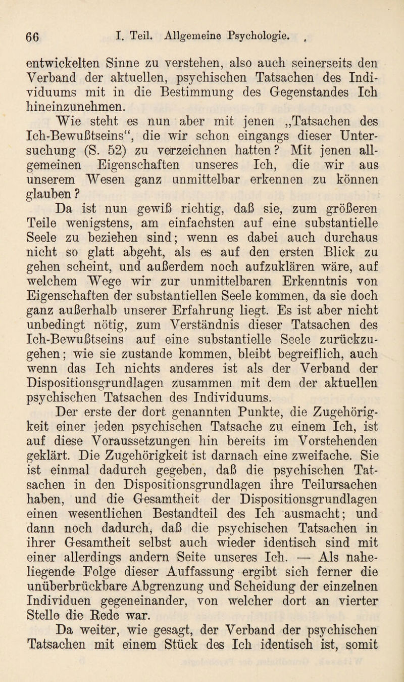 entwickelten Sinne zu verstehen, also auch seinerseits den Verband der aktuellen, psychischen Tatsachen des Indi¬ viduums mit in die Bestimmung des Gegenstandes Ich hineinzunehmen. Wie steht es nun aber mit jenen „Tatsachen des Ich-Bewußtseins“, die wir schon eingangs dieser Unter¬ suchung (S. 52) zu verzeichnen hatten? Mit jenen all¬ gemeinen Eigenschaften unseres Ich, die wir aus unserem Wesen ganz unmittelbar erkennen zu können glauben ? Da ist nun gewiß richtig, daß sie, zum größeren Teile wenigstens, am einfachsten auf eine substantielle Seele zu beziehen sind; wenn es dabei auch durchaus nicht so glatt abgeht, als es auf den ersten Blick zu gehen scheint, und außerdem noch aufzuklären wäre, auf welchem Wege wir zur unmittelbaren Erkenntnis von Eigenschaften der substantiellen Seele kommen, da sie doch ganz außerhalb unserer Erfahrung liegt. Es ist aber nicht unbedingt nötig, zum Verständnis dieser Tatsachen des Ich-Bewußtseins auf eine substantielle Seele zurückzu¬ gehen; wie sie zustande kommen, bleibt begreiflich, auch wenn das Ich nichts anderes ist als der Verband der Dispositionsgrundlagen zusammen mit dem der aktuellen psychischen Tatsachen des Individuums. Der erste der dort genannten Punkte, die Zugehörig¬ keit einer jeden psychischen Tatsache zu einem Ich, ist auf diese Voraussetzungen hin bereits im Vorstehenden geklärt. Die Zugehörigkeit ist darnach eine zweifache. Sie ist einmal dadurch gegeben, daß die psychischen Tat¬ sachen in den Dispositionsgrundlagen ihre Teilursachen haben, und die Gesamtheit der Dispositionsgrundlagen einen wesentlichen Bestandteil des Ich ausmacht; und dann noch dadurch* daß die psychischen Tatsachen in ihrer Gesamtheit selbst auch wieder identisch sind mit einer allerdings andern Seite unseres Ich. — Als nahe¬ liegende Folge dieser Auffassung ergibt sich ferner die unüberbrückbare Abgrenzung und Scheidung der einzelnen Individuen gegeneinander, von welcher dort an vierter Stelle die Bede war. Da weiter, wie gesagt, der Verband der psychischen Tatsachen mit einem Stück des Ich identisch ist, somit