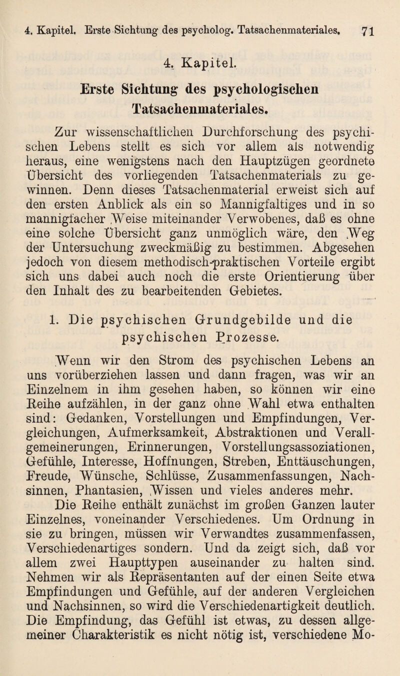 4, Kapitel. Erste Sichtung des psychologischen Tatsachenmateriales. Zur wissenschaftlichen Durchforschung des psychi¬ schen Lebens stellt es sich vor allem als notwendig heraus, eine wenigstens nach den Hauptzügen geordnete Übersicht des vorliegenden Tatsachenmaterials zu ge¬ winnen. Denn dieses Tatsachenmaterial erweist sich auf den ersten Anblick als ein so Mannigfaltiges und in so mannigfacher Weise miteinander Verwobenes, daß es ohne eine solche Übersicht ganz unmöglich wäre, den Weg der Untersuchung zweckmäßig zu bestimmen. Abgesehen jedoch von diesem methodisch-praktischen Vorteile ergibt sich uns dabei auch noch die erste Orientierung über den Inhalt des zu bearbeitenden Gebietes. 1. Die psychischen Grundgebilde und die psychischen Prozesse. Wenn wir den Strom des psychischen Lebens an uns vorüberziehen lassen und dann fragen, was wir an Einzelnem in ihm gesehen haben, so können wir eine Reihe auf zählen, in der ganz ohne Wahl etwa enthalten sind: Gedanken, Vorstellungen und Empfindungen, Ver¬ gleichungen, Aufmerksamkeit, Abstraktionen und Verall¬ gemeinerungen, Erinnerungen, Vorstellungsassoziationen, Gefühle, Interesse, Hoffnungen, Streben, Enttäuschungen, Freude, Wünsche, Schlüsse, Zusammenfassungen, Nach¬ sinnen, Phantasien, Wissen und vieles anderes mehr. Die Keihe enthält zunächst im großen Ganzen lauter Einzelnes, voneinander Verschiedenes. Um Ordnung in sie zu bringen, müssen wir Verwandtes zusammenfassen, Verschiedenartiges sondern. Und da zeigt sich, daß vor allem zwei Haupttypen auseinander zu halten sind. Nehmen wir als Repräsentanten auf der einen Seite etwa Empfindungen und Gefühle, auf der anderen Vergleichen und Nachsinnen, so wird die Verschiedenartigkeit deutlich. Die Empfindung, das Gefühl ist etwas, zu dessen allge¬ meiner Charakteristik es nicht nötig ist, verschiedene Mo-