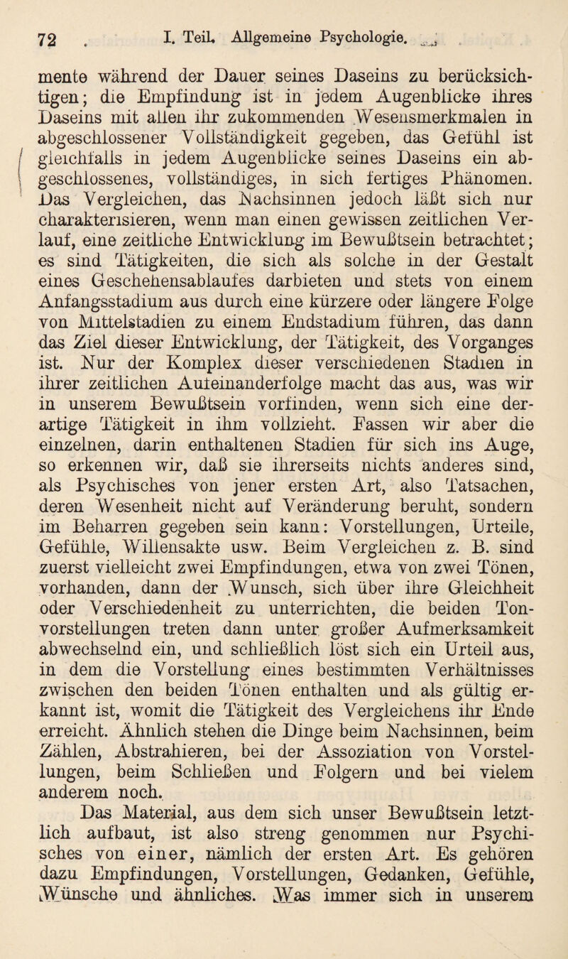 mente während der Dauer seines Daseins zu berücksich¬ tigen; die Empfindung ist in jedem Augenblicke ihres Daseins mit allen ihr zukommenden .Wesensmerkmaien in abgeschlossener Vollständigkeit gegeben, das Gefühl ist gleichfalls in jedem Augenblicke seines Daseins ein ab¬ geschlossenes, vollständiges, in sich fertiges Phänomen. Das Vergleichen, das .Nachsinnen jedoch läßt sich nur charakterisieren, wenn man einen gewissen zeitlichen Ver¬ lauf, eine zeitliche Entwicklung im Bewußtsein betrachtet; es sind Tätigkeiten, die sich als solche in der Gestalt eines Geschehensablaufes darbieten und stets von einem Anfangsstadium aus durch eine kürzere oder längere Eolge von Mittelstadien zu einem Endstadium führen, das dann das Ziel dieser Entwicklung, der Tätigkeit, des Vorganges ist. Nur der Komplex dieser verschiedenen Stadien in ihrer zeitlichen Aufeinanderfolge macht das aus, was wir in unserem Bewußtsein vorfinden, wenn sich eine der¬ artige Tätigkeit in ihm vollzieht. Passen wir aber die einzelnen, darin enthaltenen Stadien für sich ins Auge, so erkennen wir, daß sie ihrerseits nichts anderes sind, als Psychisches von jener ersten Art, also Tatsachen, deren Wesenheit nicht auf Veränderung beruht, sondern im Beharren gegeben sein kann: Vorstellungen, Urteile, Gefühle, Wiliensakte usw. Beim Vergleichen z. B. sind zuerst vielleicht zwei Empfindungen, etwa von zwei Tönen, vorhanden, dann der .Wunsch, sich über ihre Gleichheit oder Verschiedenheit zu unterrichten, die beiden Ton¬ vorstellungen treten dann unter großer Aufmerksamkeit abwechselnd ein, und schließlich löst sich ein Urteil aus, in dem die Vorstellung eines bestimmten Verhältnisses zwischen den beiden Tönen enthalten und als gültig er¬ kannt ist, womit die Tätigkeit des Vergleichen ihr Ende erreicht. Ähnlich stehen die Dinge beim Nachsinnen, beim Zählen, Abstrahieren, bei der Assoziation von Vorstel¬ lungen, beim Schließen und Poigern und bei vielem anderem noch. Das Material, aus dem sich unser Bewußtsein letzt¬ lich auf baut, ist also streng genommen nur Psychi¬ sches von einer, nämlich der ersten Art. Es gehören dazu Empfindungen, Vorstellungen, Gedanken, Gefühle, Wünsche und ähnliches. Was immer sich in unserem